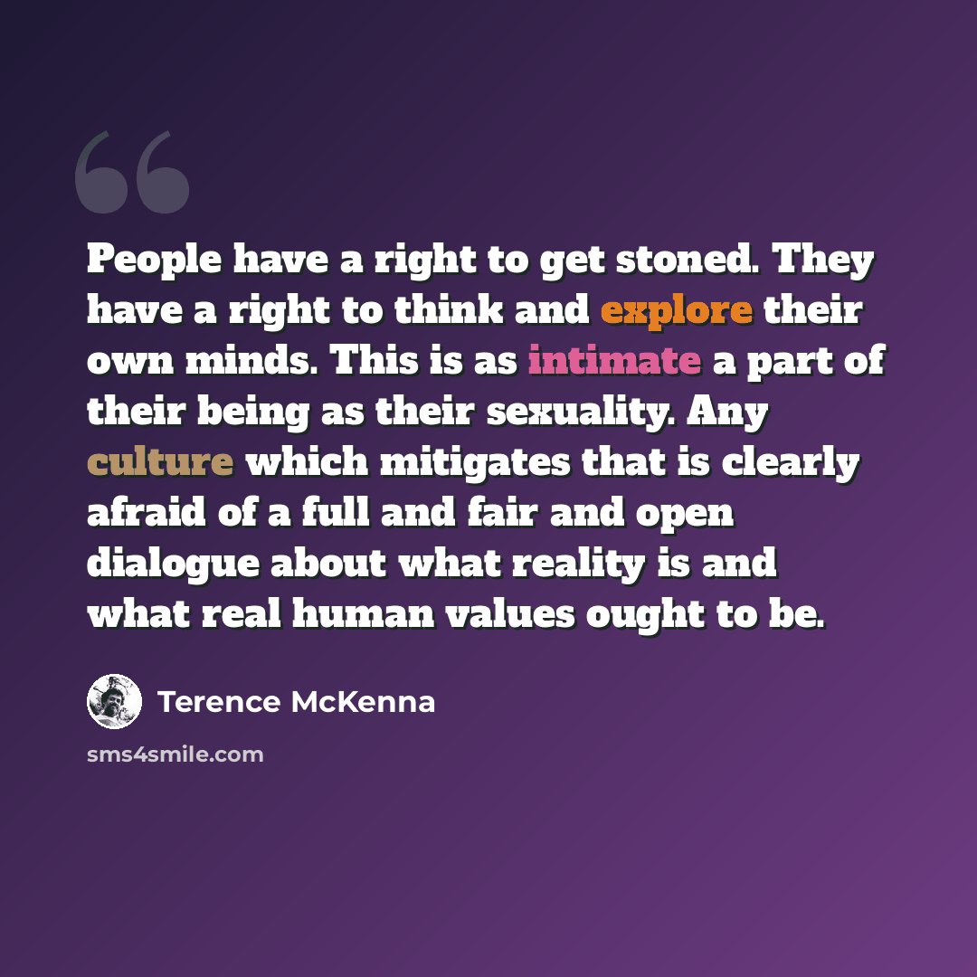 “People have a right to get stoned. They have a right to think and explore their own minds. This is as intimate a part of their being as their sexuality. Any culture which mitigates that is clearly afraid of a full and fair and open dialogue about what reality is and what real human values ought to…” quote by Terence McKenna