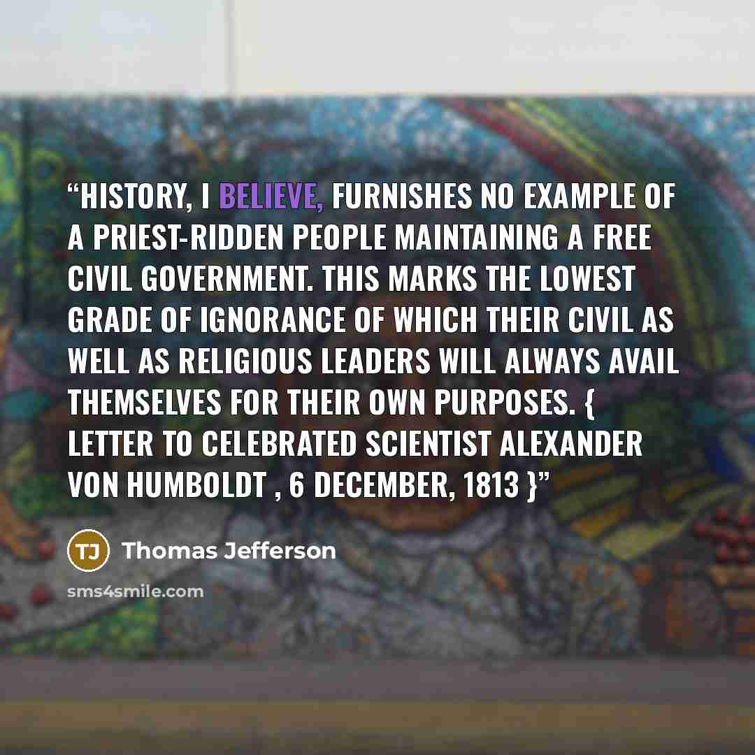 “History, I believe, furnishes no example of a priest-ridden people maintaining a free civil government. This marks the lowest grade of ignorance of which their civil as well as religious leaders will always avail themselves for their own purposes. { Letter to celebrated scientist Alexander von…” quote by Thomas Jefferson