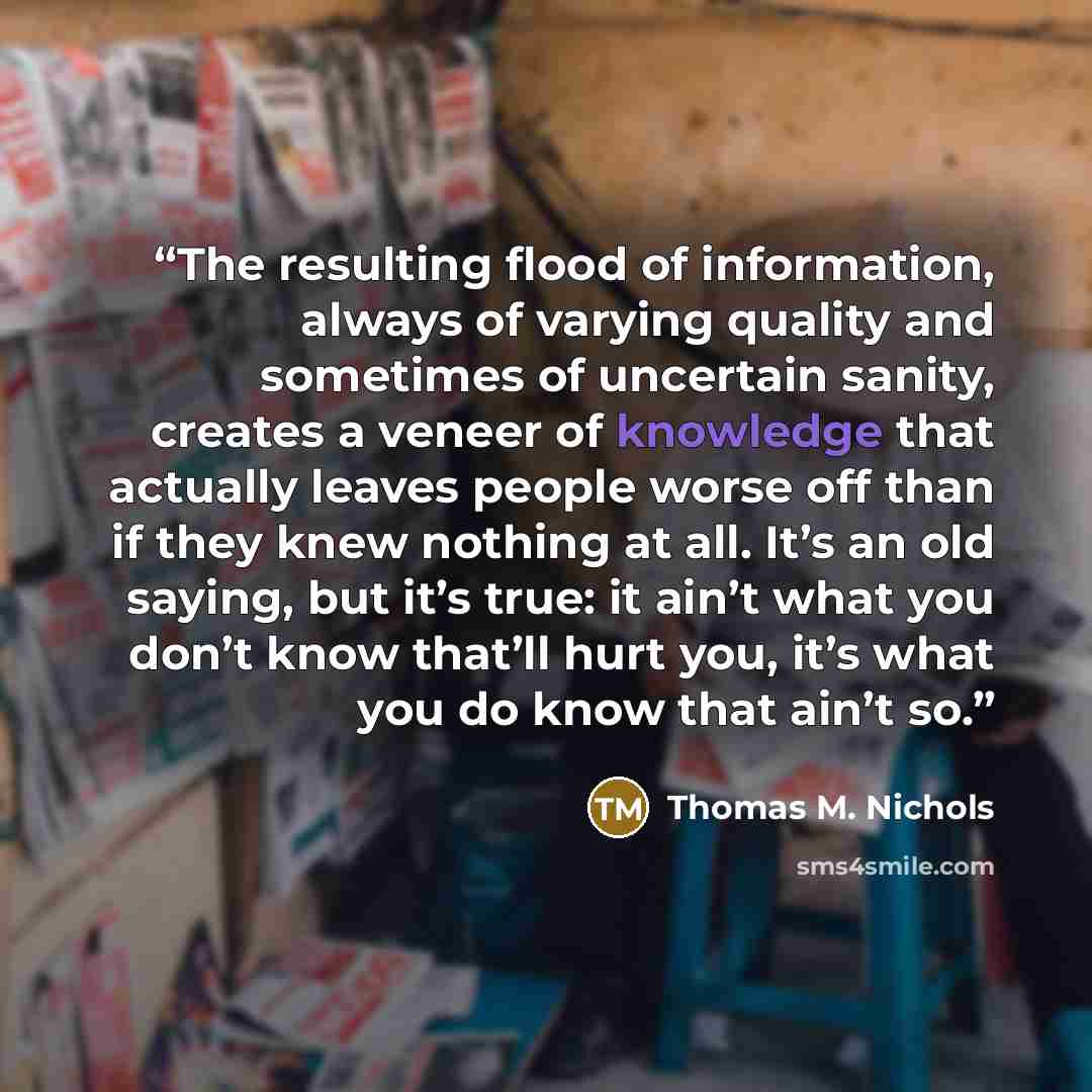 “The resulting flood of information, always of varying quality and sometimes of uncertain sanity, creates a veneer of knowledge that actually leaves people worse off than if they knew nothing at all. It’s an old saying, but it’s true: it ain’t what you don’t know that’ll hurt you, it’s what you do…” quote by Thomas M. Nichols