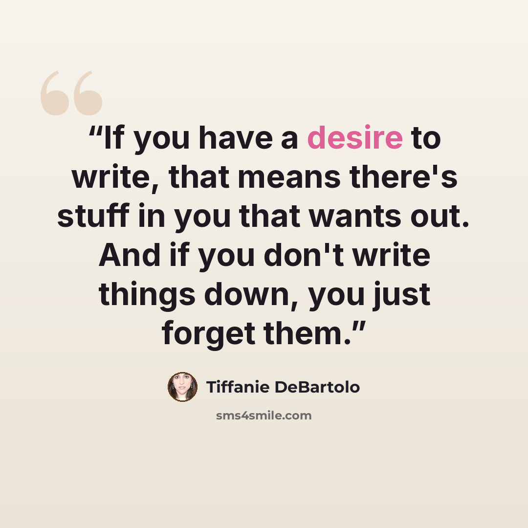 “If you have a desire to write, that means there's stuff in you that wants out. And if you don't write things down, you just forget them.” quote by Tiffanie DeBartolo