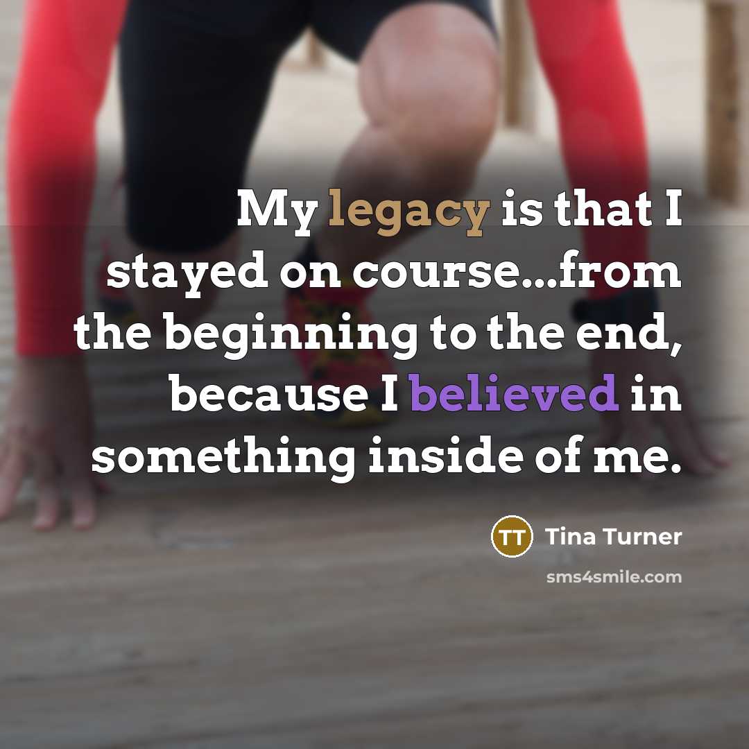 “My legacy is that I stayed on course...from the beginning to the end, because I believed in something inside of me.” quote by Tina Turner