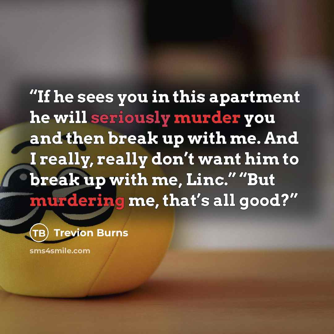 “If he sees you in this apartment he will seriously murder you and then break up with me. And I really, really don’t want him to break up with me, Linc.” “But murdering me, that’s all good?” quote by Trevion Burns