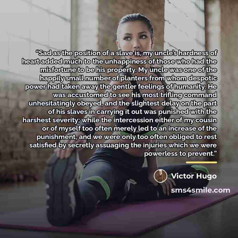 “Sad as the position of a slave is, my uncle’s hardness of heart added much to the unhappiness of those who had the misfortune to be his property. My uncle was one of the happily small number of planters from whom despotic power had taken away the gentler feelings of humanity. He was accustomed to…” quote by Victor Hugo