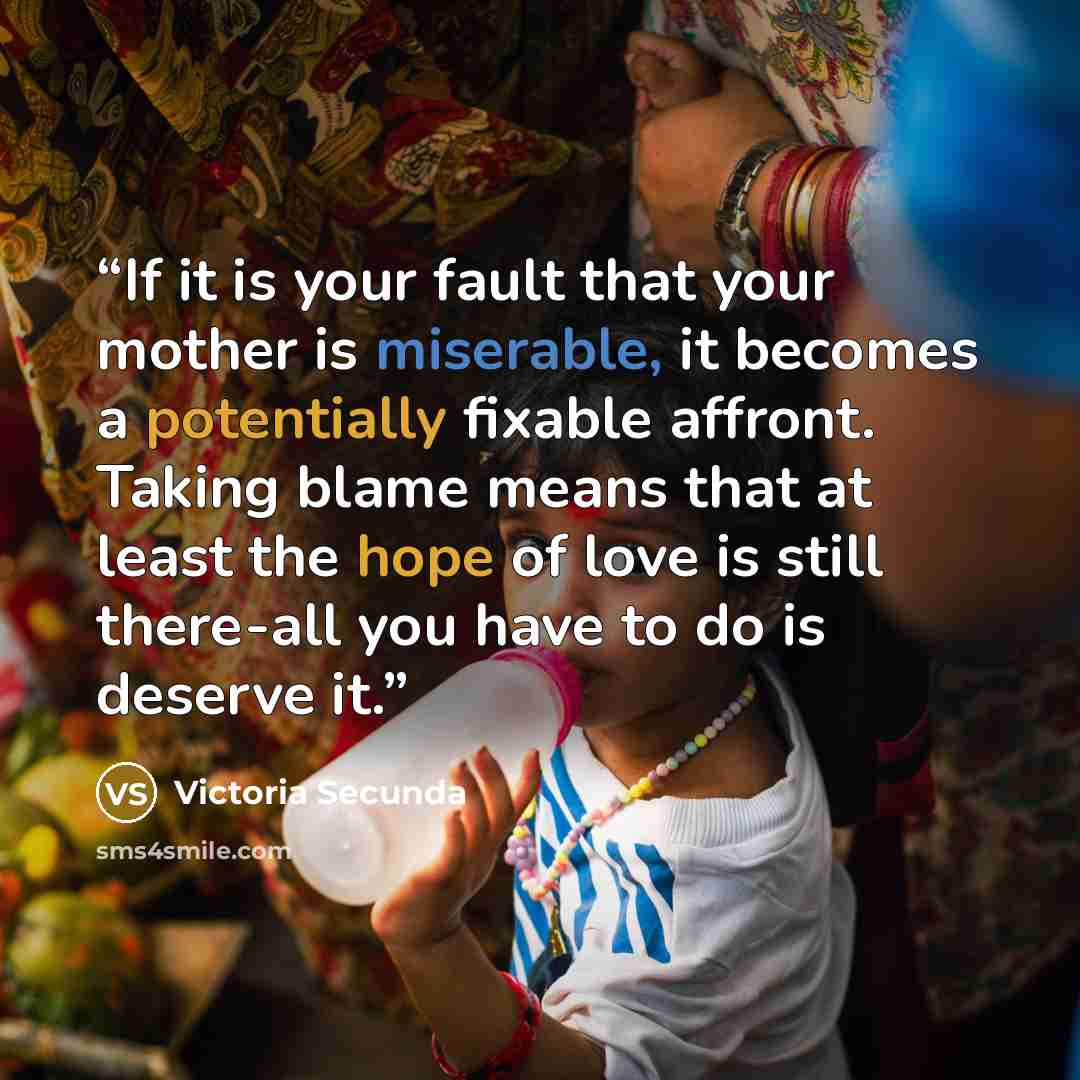 “If it is your fault that your mother is miserable, it becomes a potentially fixable affront. Taking blame means that at least the hope of love is still there-all you have to do is deserve it.” quote by Victoria Secunda