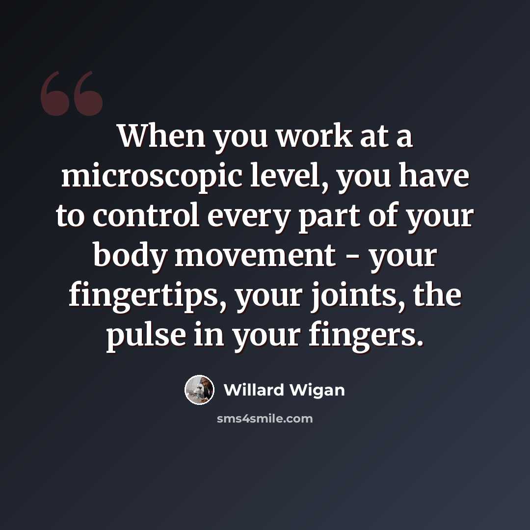 “When you work at a microscopic level, you have to control every part of your body movement - your fingertips, your joints, the pulse in your fingers.” quote by Willard Wigan