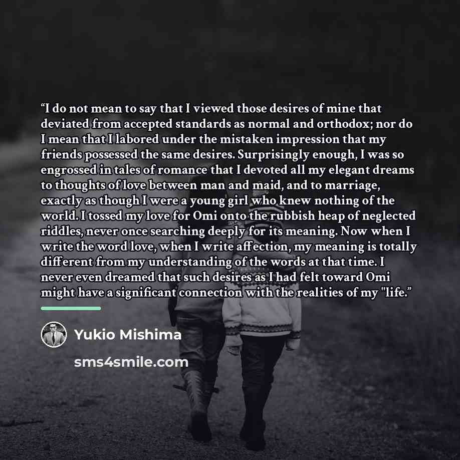 “I do not mean to say that I viewed those desires of mine that deviated from accepted standards as normal and orthodox; nor do I mean that I labored under the mistaken impression that my friends possessed the same desires. Surprisingly enough, I was so engrossed in tales of romance that I devoted…” quote by Yukio Mishima