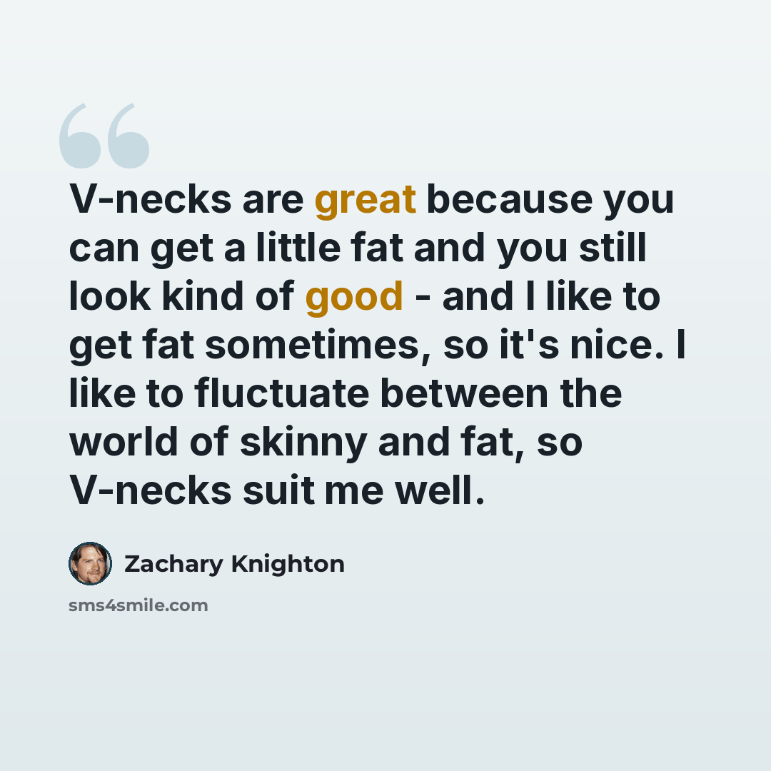 “V-necks are great because you can get a little fat and you still look kind of good - and I like to get fat sometimes, so it's nice. I like to fluctuate between the world of skinny and fat, so V-necks suit me well.” quote by Zachary Knighton