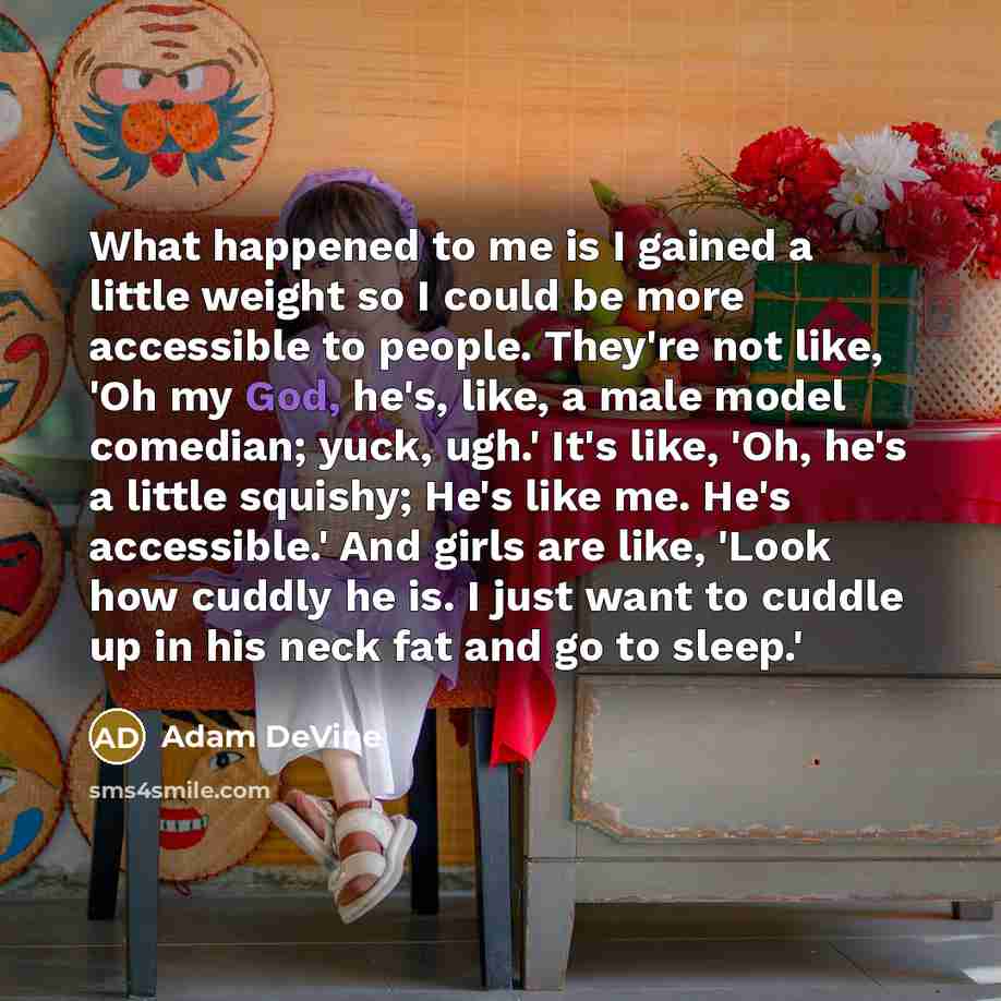“What happened to me is I gained a little weight so I could be more accessible to people. They're not like, 'Oh my God, he's, like, a male model comedian; yuck, ugh.' It's like, 'Oh, he's a little squishy; He's like me. He's accessible.' And girls are like, 'Look how cuddly he is. I just want to…” quote by Adam DeVine