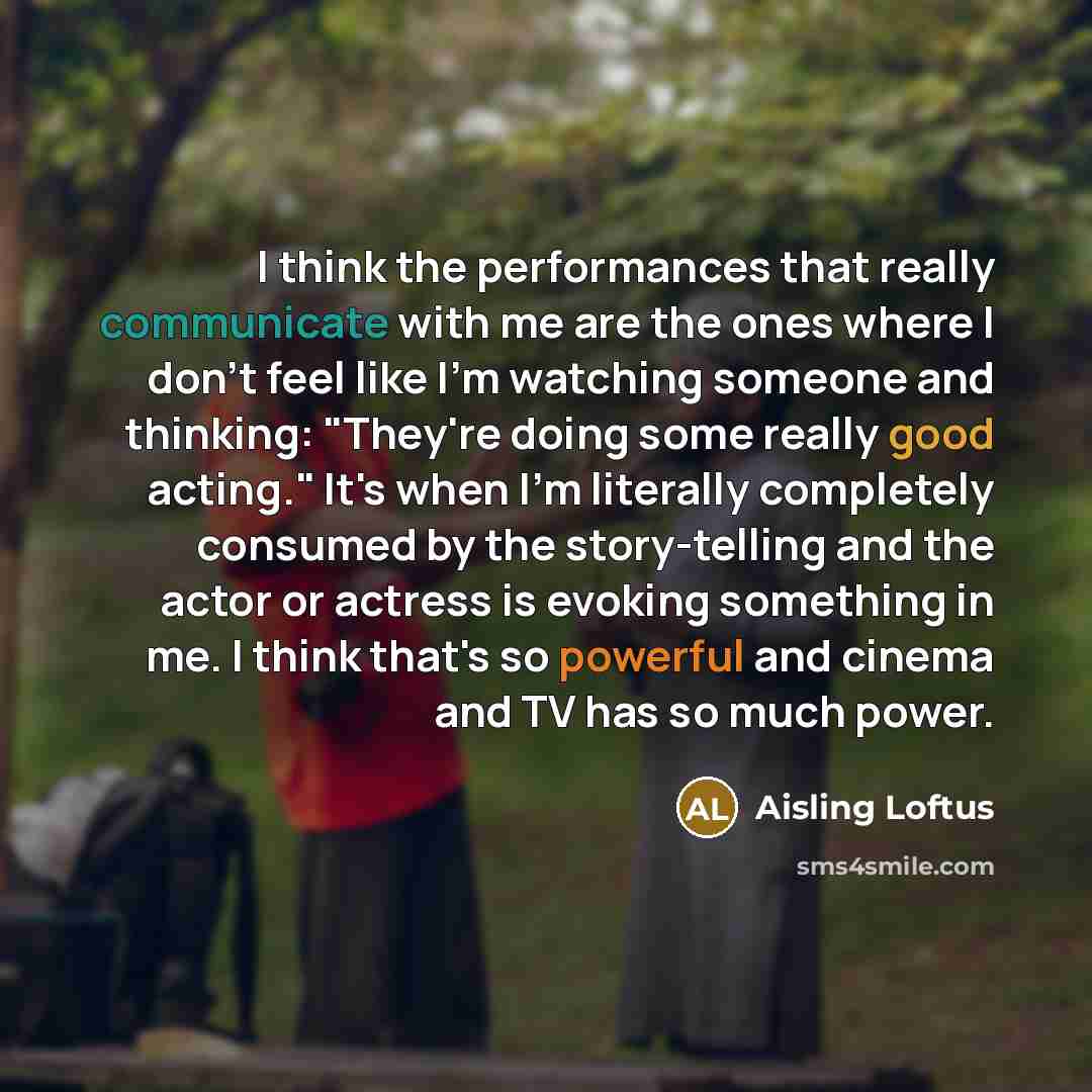 “I think the performances that really communicate with me are the ones where I don't feel like I'm watching someone and thinking: "They're doing some really good acting." It's when I'm literally completely consumed by the story-telling and the actor or actress is evoking something in me. I think…” quote by Aisling Loftus