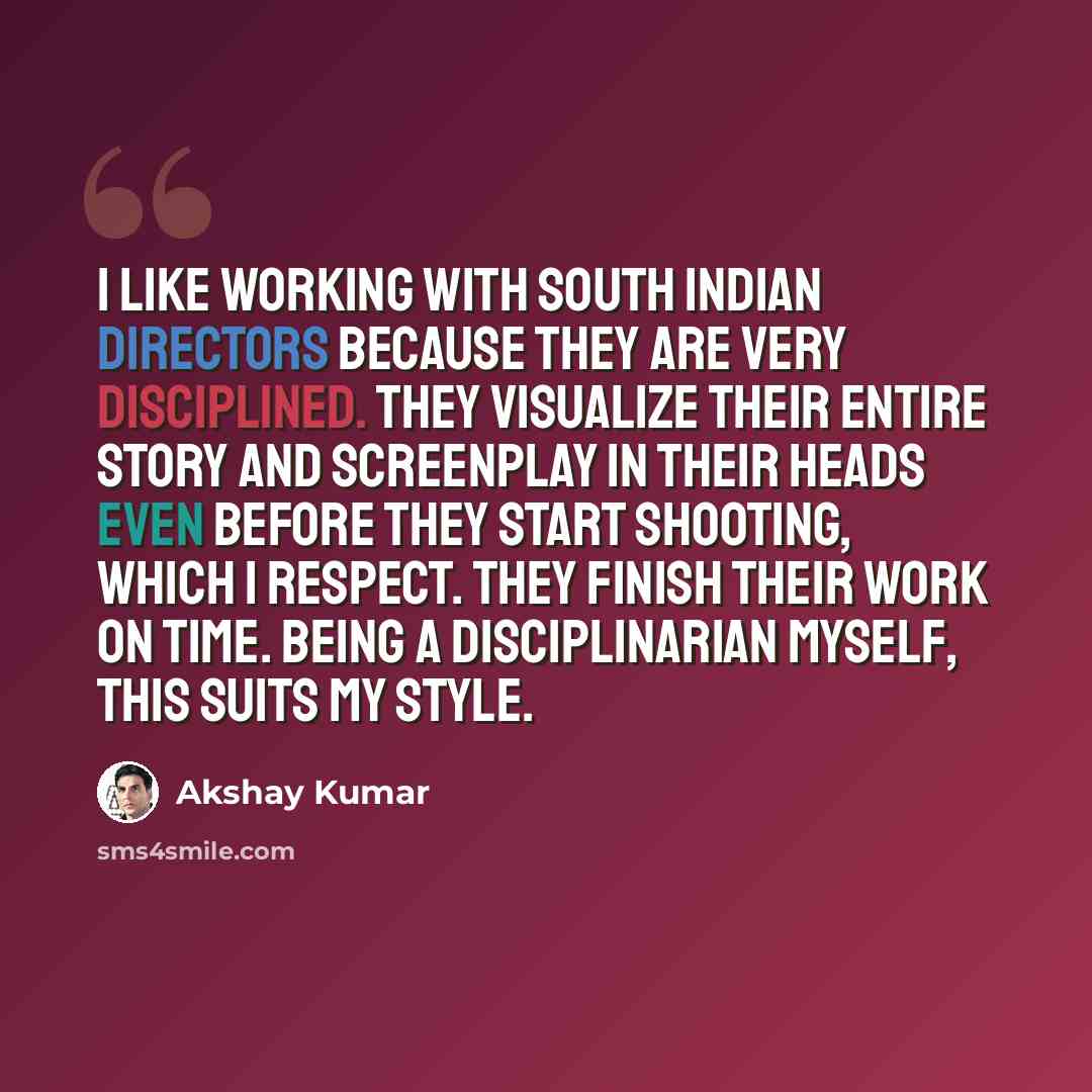 “I like working with south Indian directors because they are very disciplined. They visualize their entire story and screenplay in their heads even before they start shooting, which I respect. They finish their work on time. Being a disciplinarian myself, this suits my style.” quote by Akshay Kumar