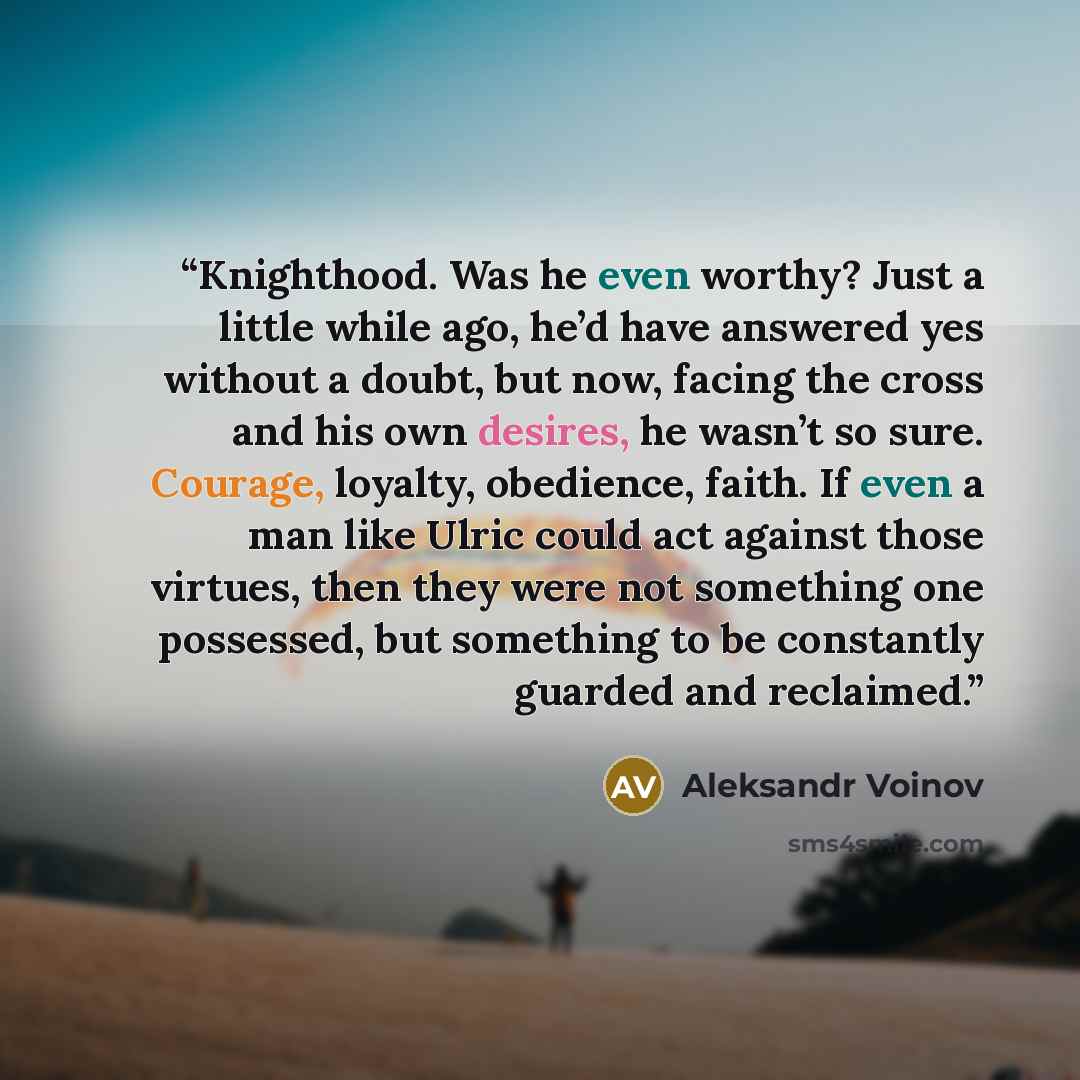 “Knighthood. Was he even worthy? Just a little while ago, he’d have answered yes without a doubt, but now, facing the cross and his own desires, he wasn’t so sure. Courage, loyalty, obedience, faith. If even a man like Ulric could act against those virtues, then they were not something one…” quote by Aleksandr Voinov