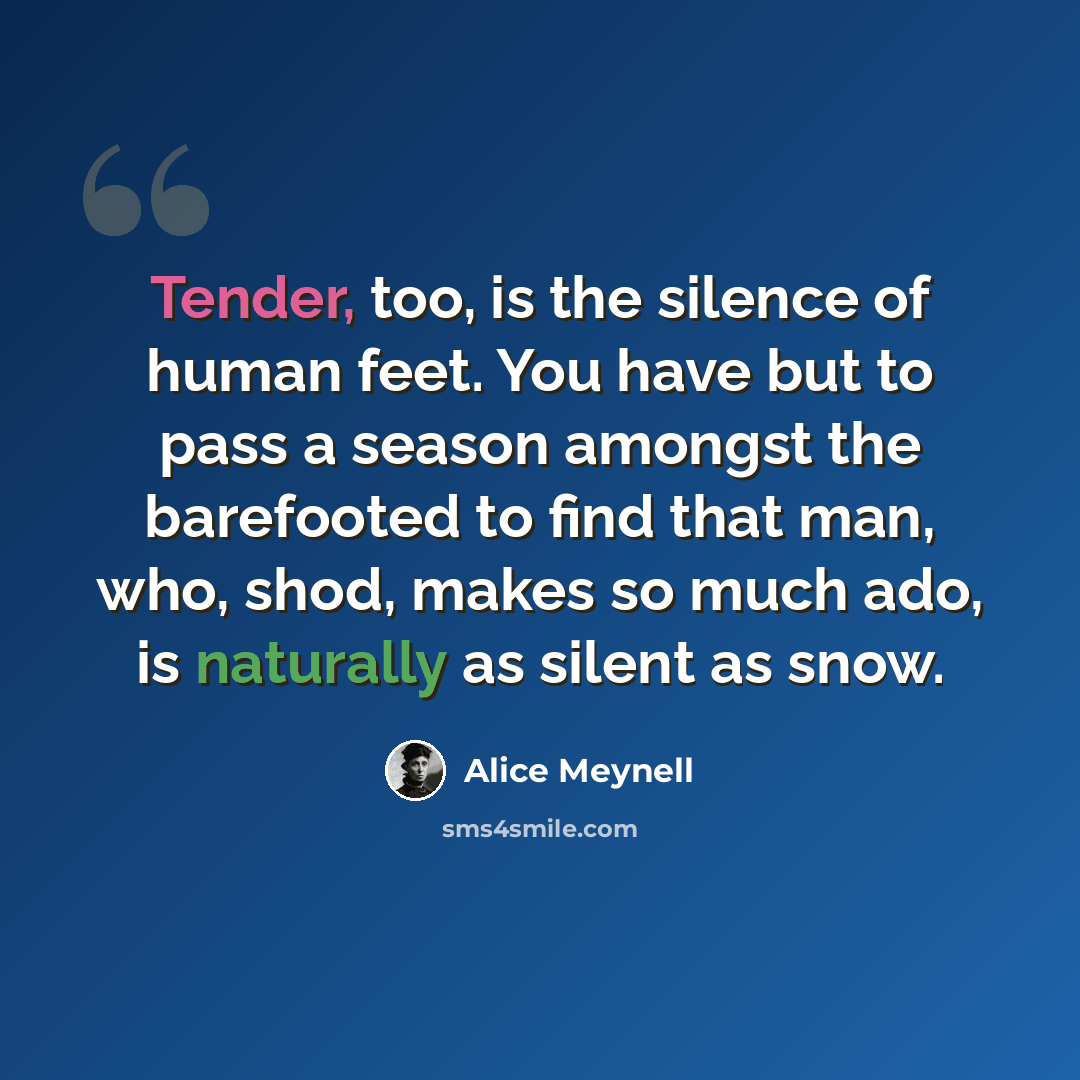 “Tender, too, is the silence of human feet. You have but to pass a season amongst the barefooted to find that man, who, shod, makes so much ado, is naturally as silent as snow.” quote by Alice Meynell