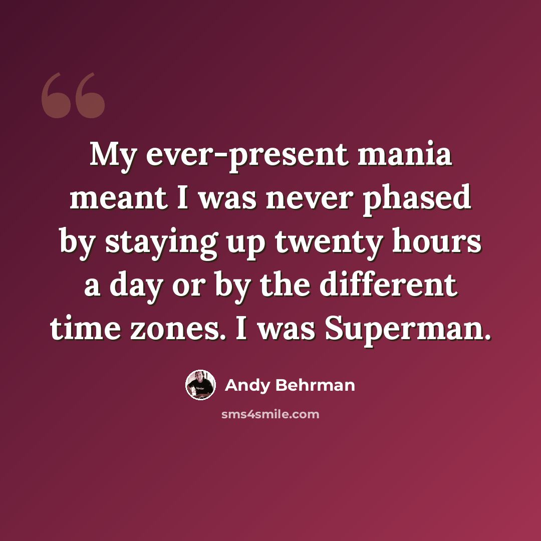 “My ever-present mania meant I was never phased by staying up twenty hours a day or by the different time zones. I was Superman.” quote by Andy Behrman