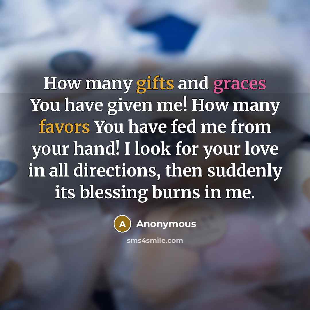 “How many gifts and graces You have given me! How many favors You have fed me from your hand! I look for your love in all directions, then suddenly its blessing burns in me.” quote by Anonymous