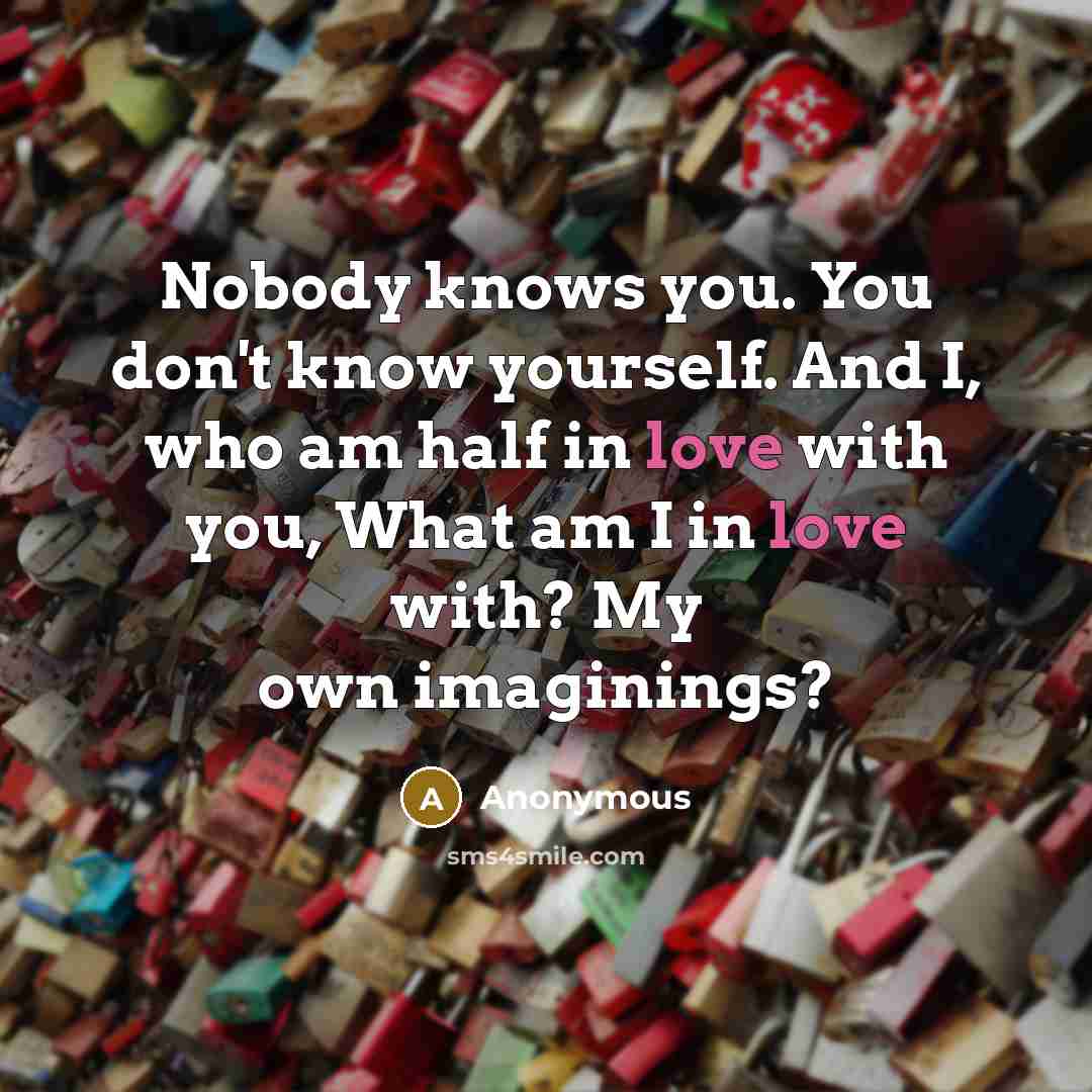 “Nobody knows you. You don't know yourself. And I, who am half in love with you, What am I in love with? My own imaginings?” quote by Anonymous
