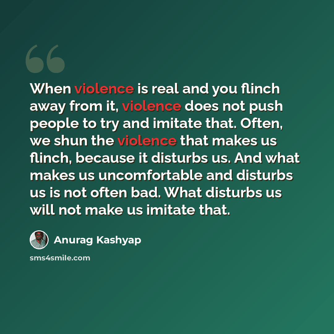 “When violence is real and you flinch away from it, violence does not push people to try and imitate that. Often, we shun the violence that makes us flinch, because it disturbs us. And what makes us uncomfortable and disturbs us is not often bad. What disturbs us will not make us imitate that.” quote by Anurag Kashyap