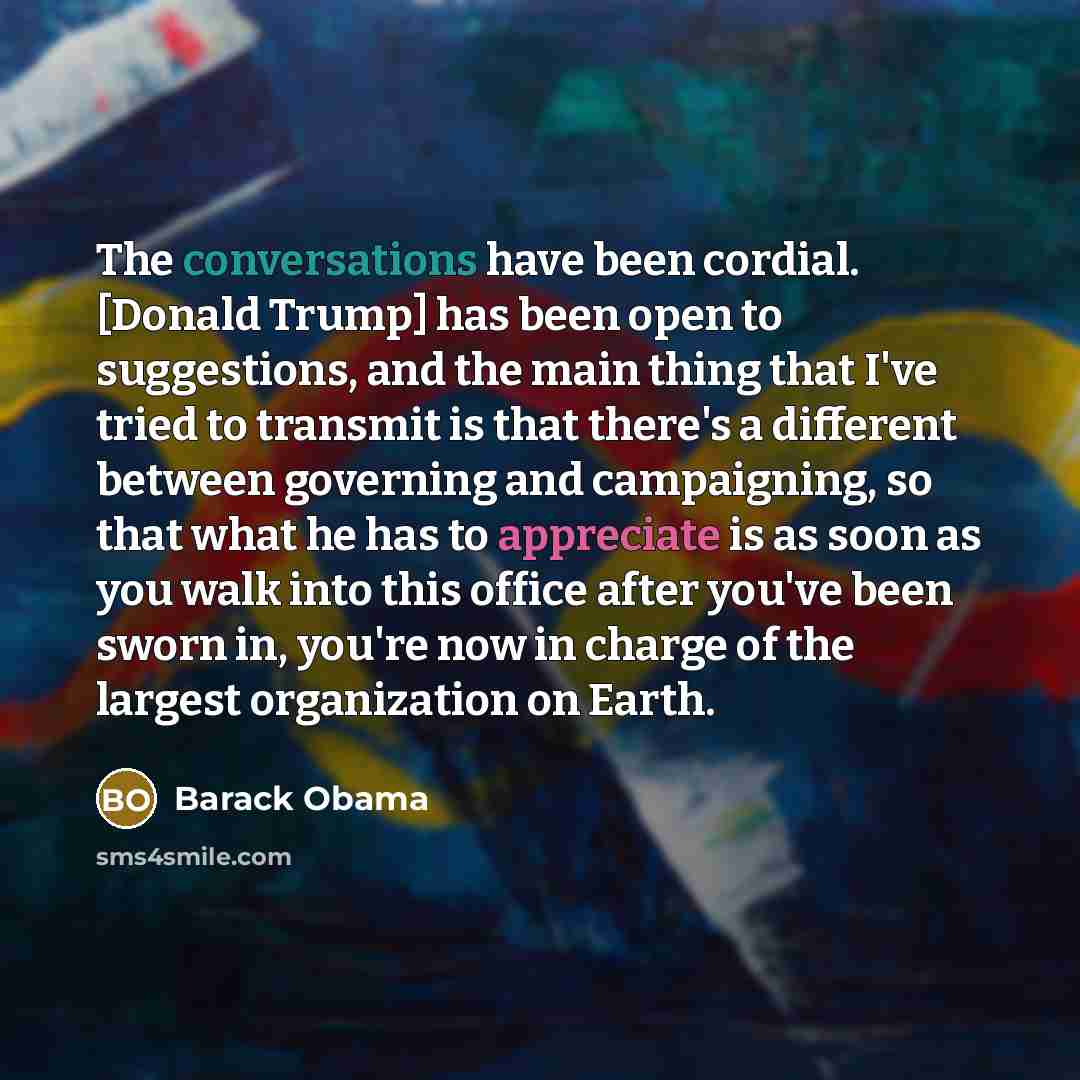 “The conversations have been cordial. [Donald Trump] has been open to suggestions, and the main thing that I've tried to transmit is that there's a different between governing and campaigning, so that what he has to appreciate is as soon as you walk into this office after you've been sworn in…” quote by Barack Obama