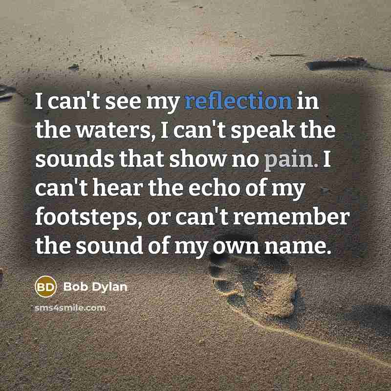“I can't see my reflection in the waters, I can't speak the sounds that show no pain. I can't hear the echo of my footsteps, or can't remember the sound of my own name.” quote by Bob Dylan