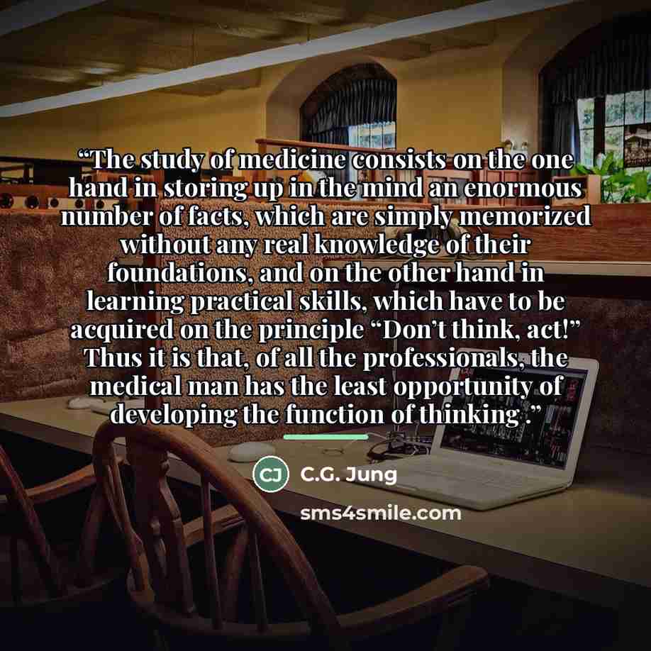 “The study of medicine consists on the one hand in storing up in the mind an enormous number of facts, which are simply memorized without any real knowledge of their foundations, and on the other hand in learning practical skills, which have to be acquired on the principle “Don’t think, act!” Thus…” quote by C.G. Jung