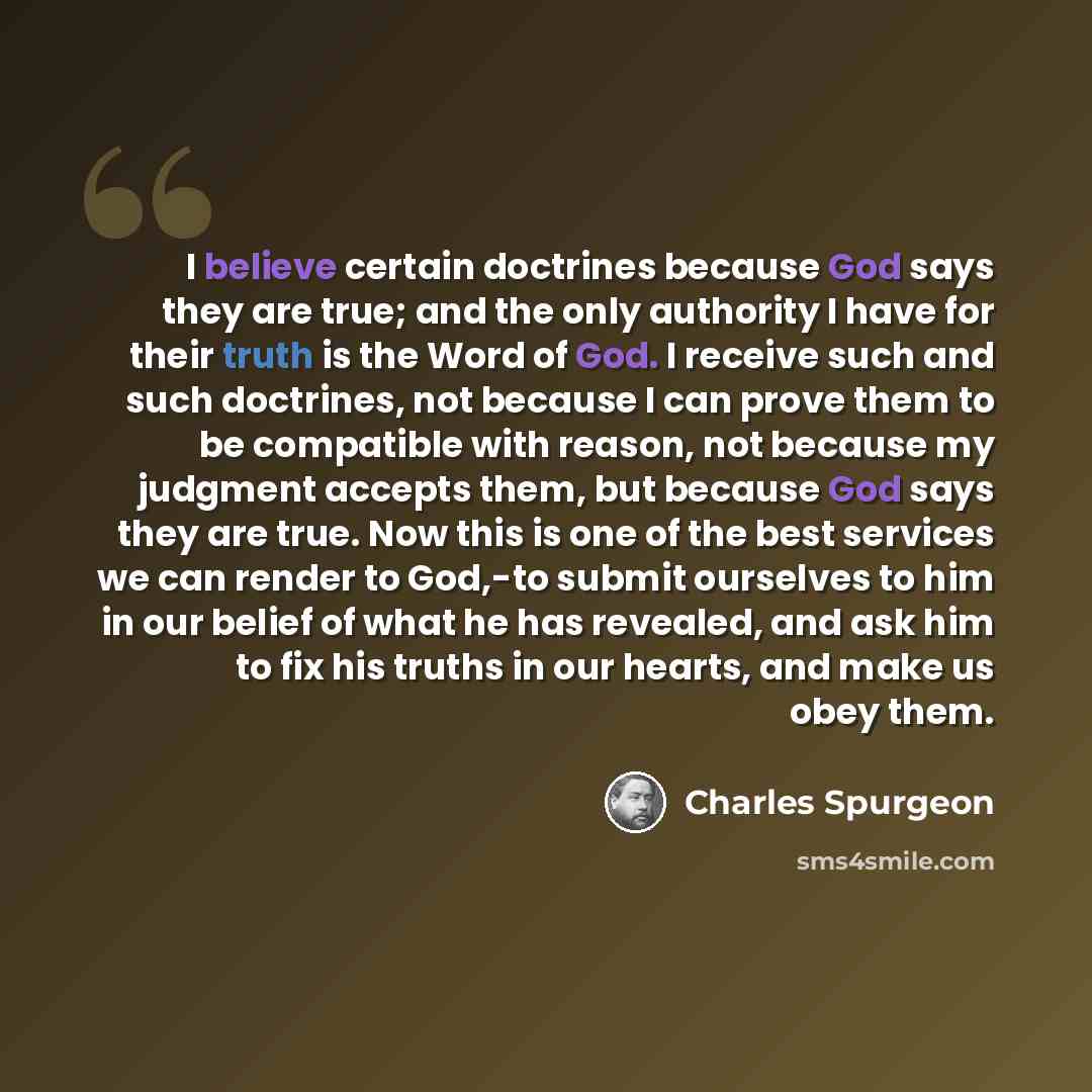 “I believe certain doctrines because God says they are true; and the only authority I have for their truth is the Word of God. I receive such and such doctrines, not because I can prove them to be compatible with reason, not because my judgment accepts them, but because God says they are true. Now…” quote by Charles Spurgeon