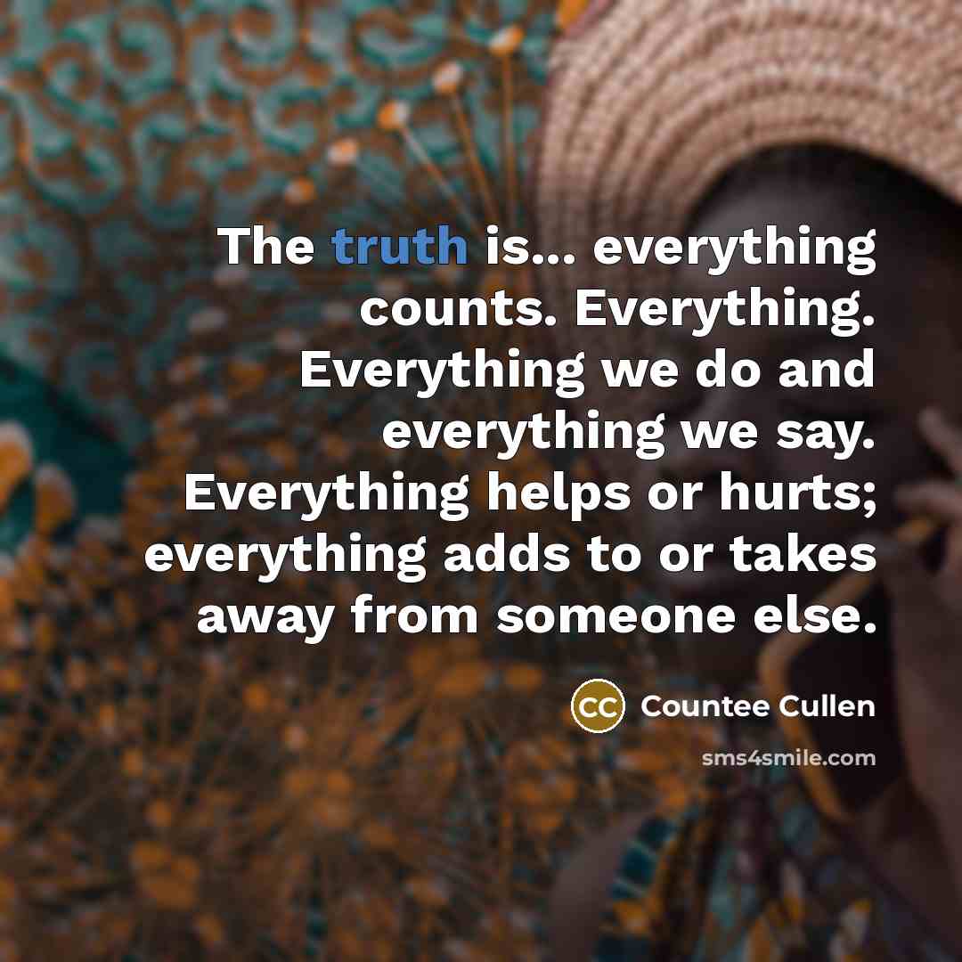 “The truth is... everything counts. Everything. Everything we do and everything we say. Everything helps or hurts; everything adds to or takes away from someone else.” quote by Countee Cullen