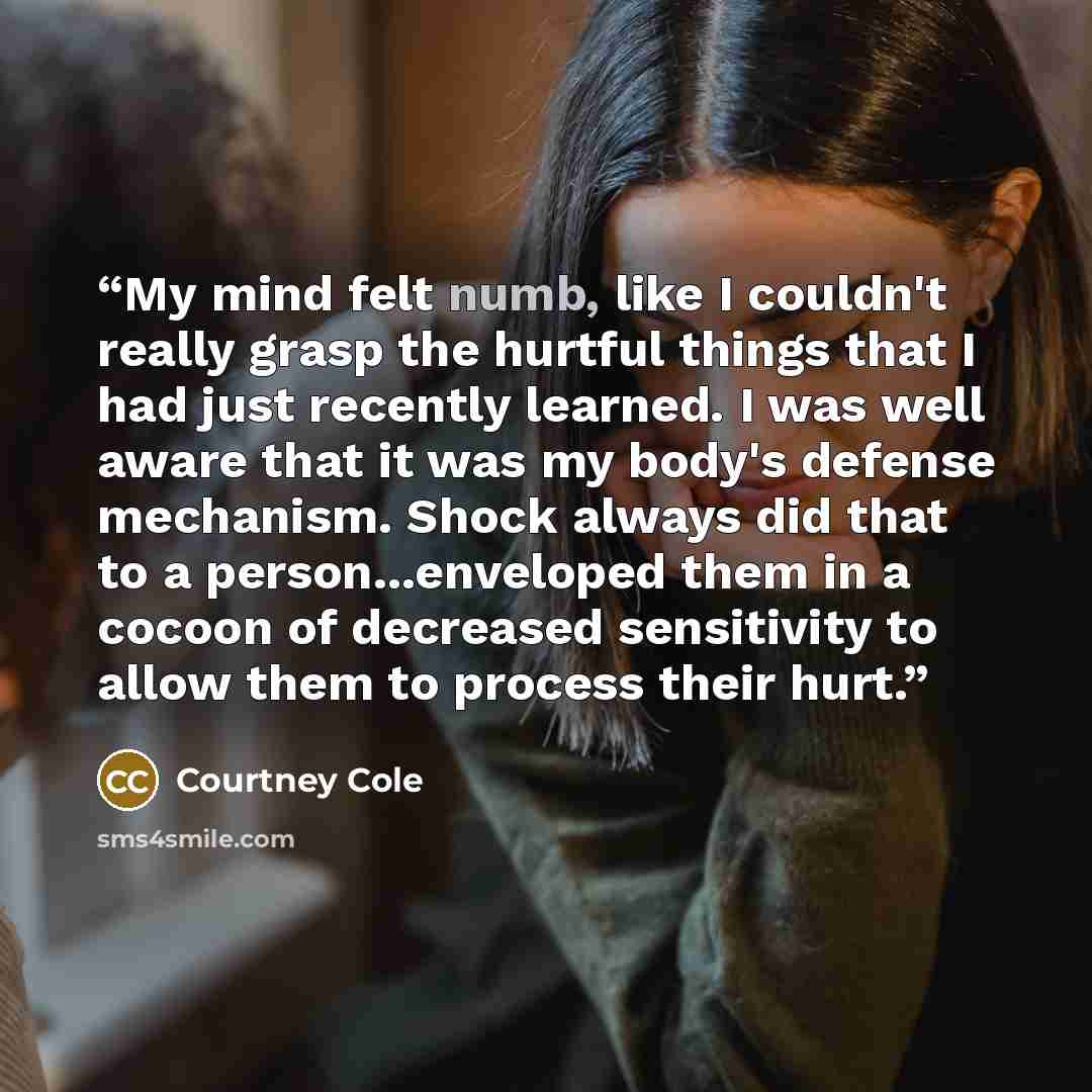 “My mind felt numb, like I couldn't really grasp the hurtful things that I had just recently learned. I was well aware that it was my body's defense mechanism. Shock always did that to a person...enveloped them in a cocoon of decreased sensitivity to allow them to process their hurt.” quote by Courtney Cole