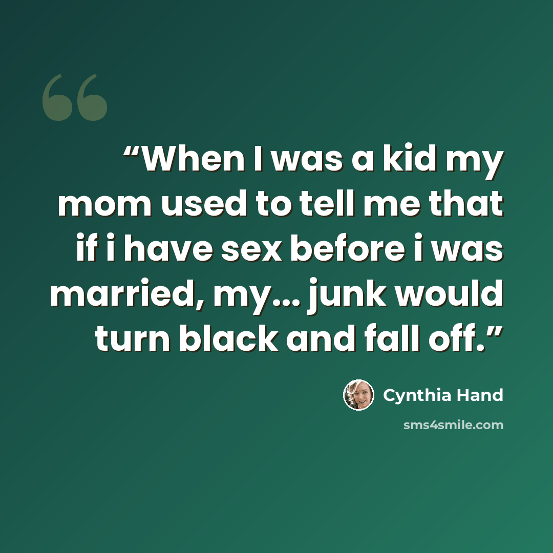 “When I was a kid my mom used to tell me that if i have sex before i was married, my... junk would turn black and fall off.” quote by Cynthia Hand