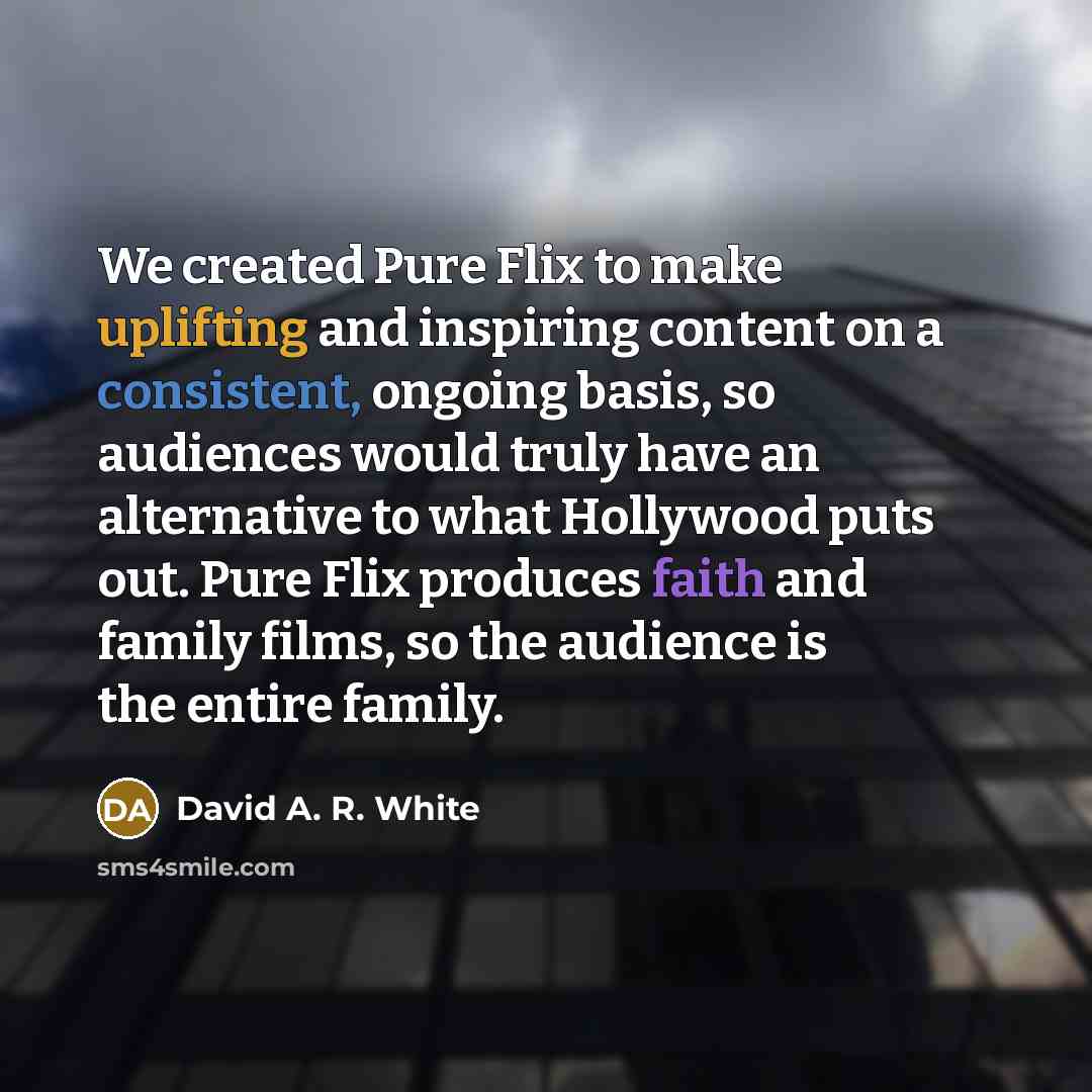 “We created Pure Flix to make uplifting and inspiring content on a consistent, ongoing basis, so audiences would truly have an alternative to what Hollywood puts out. Pure Flix produces faith and family films, so the audience is the entire family.” quote by David A. R. White