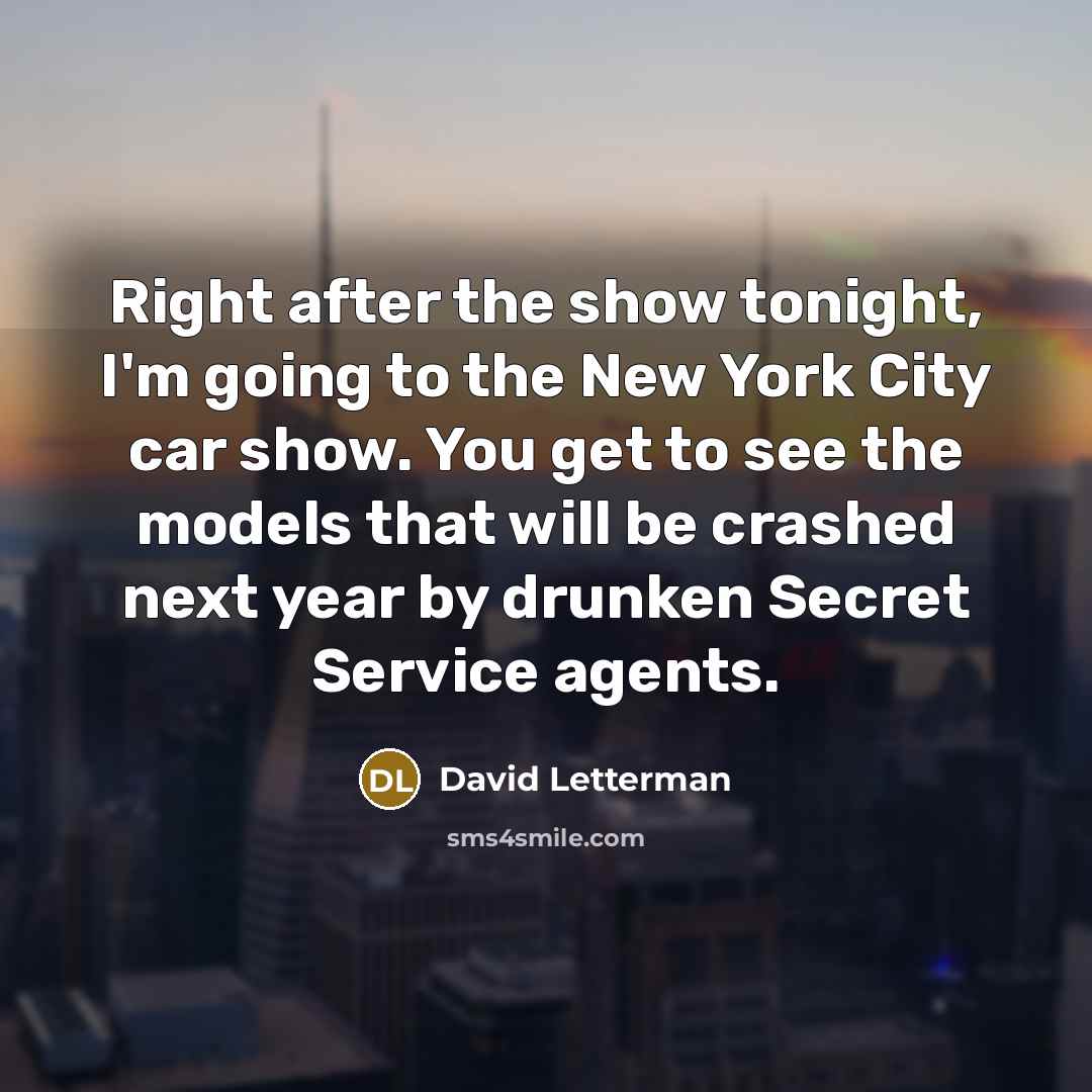 “Right after the show tonight, I'm going to the New York City car show. You get to see the models that will be crashed next year by drunken Secret Service agents.” quote by David Letterman