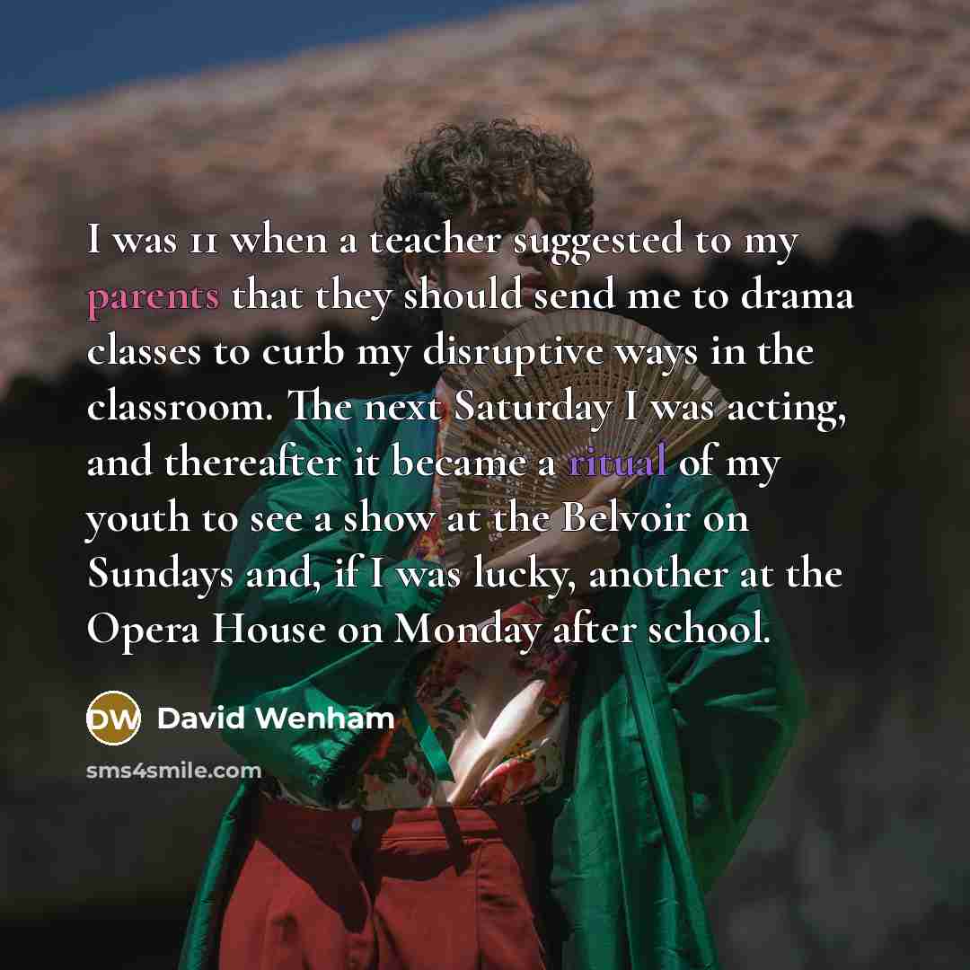 “I was 11 when a teacher suggested to my parents that they should send me to drama classes to curb my disruptive ways in the classroom. The next Saturday I was acting, and thereafter it became a ritual of my youth to see a show at the Belvoir on Sundays and, if I was lucky, another at the Opera…” quote by David Wenham