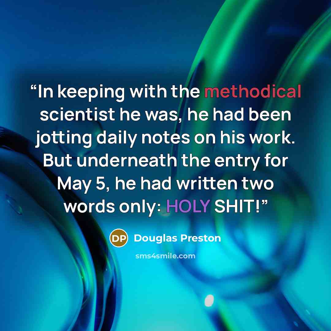 “In keeping with the methodical scientist he was, he had been jotting daily notes on his work. But underneath the entry for May 5, he had written two words only: HOLY SHIT!” quote by Douglas Preston
