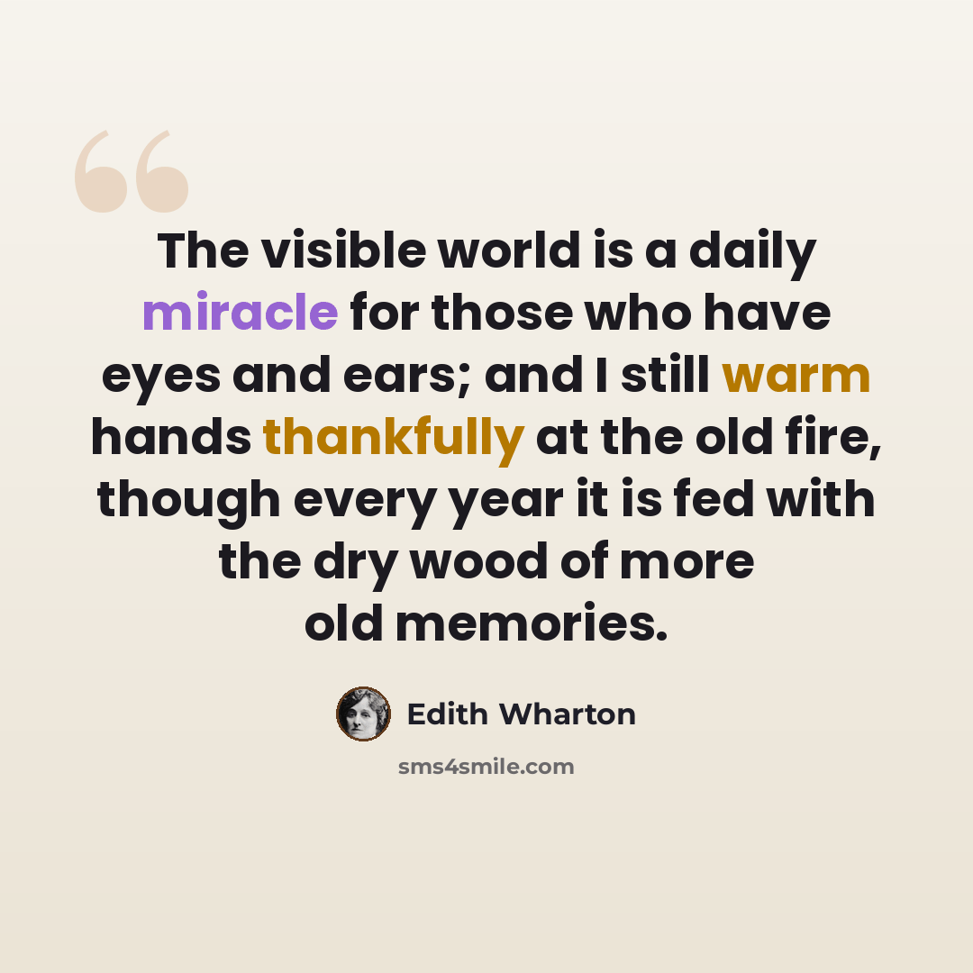 “The visible world is a daily miracle for those who have eyes and ears; and I still warm hands thankfully at the old fire, though every year it is fed with the dry wood of more old memories.” quote by Edith Wharton