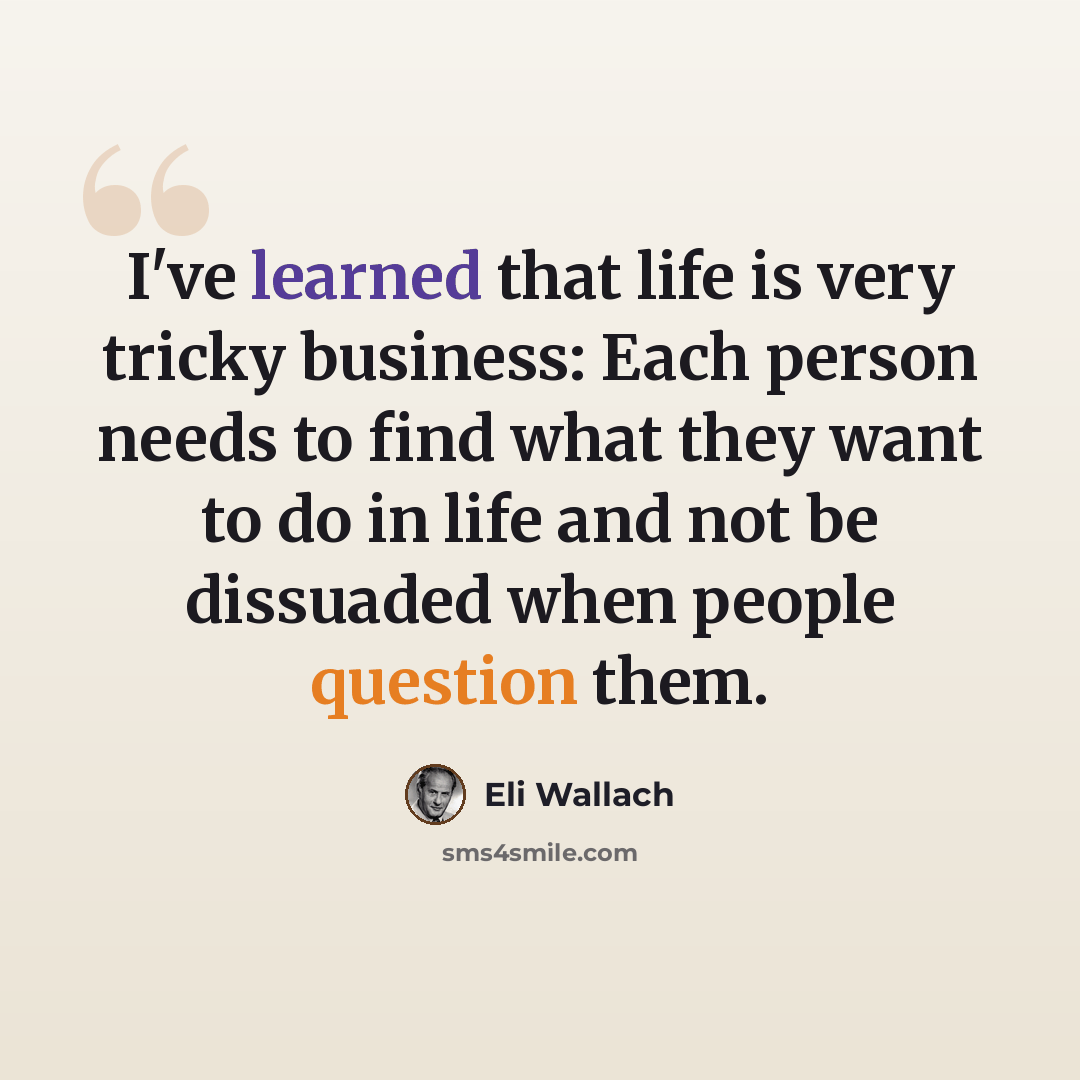 “I've learned that life is very tricky business: Each person needs to find what they want to do in life and not be dissuaded when people question them.” quote by Eli Wallach