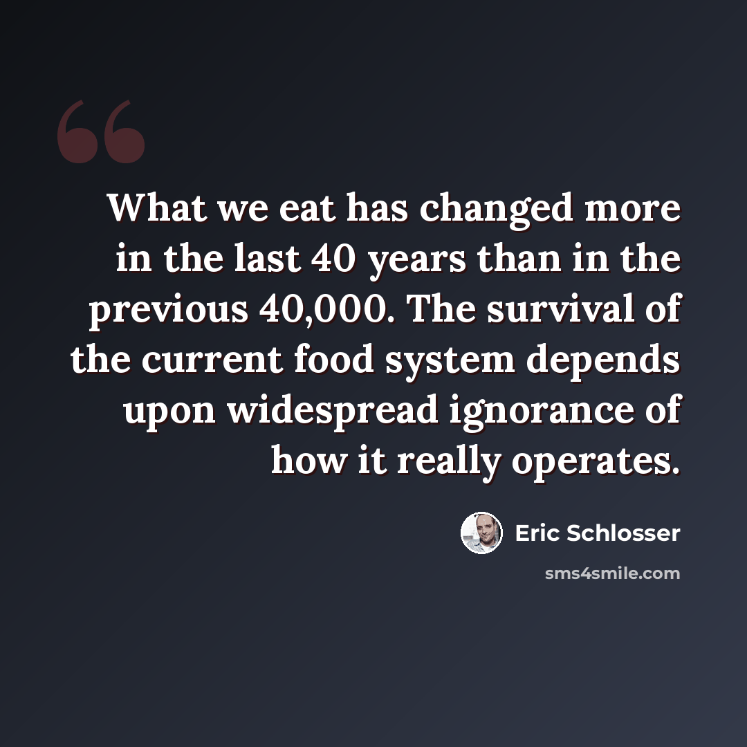 “What we eat has changed more in the last 40 years than in the previous 40,000. The survival of the current food system depends upon widespread ignorance of how it really operates.” quote by Eric Schlosser