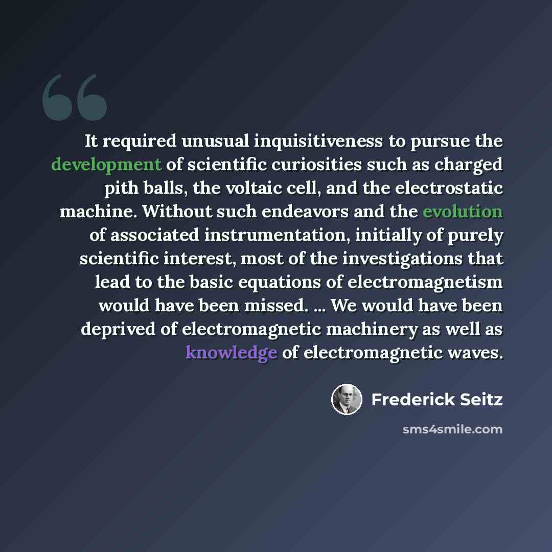 “It required unusual inquisitiveness to pursue the development of scientific curiosities such as charged pith balls, the voltaic cell, and the electrostatic machine. Without such endeavors and the evolution of associated instrumentation, initially of purely scientific interest, most of the…” quote by Frederick Seitz