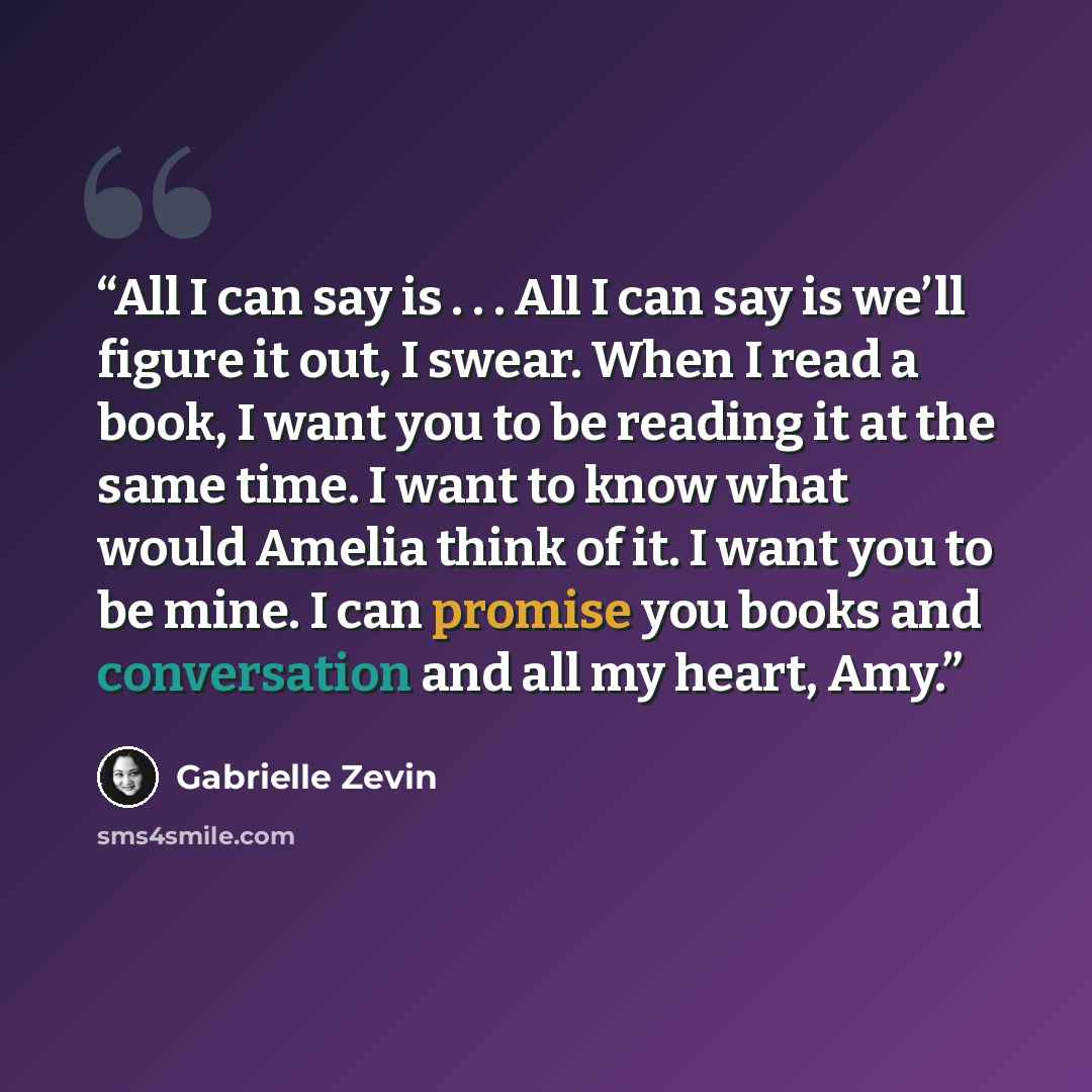 “All I can say is . . . All I can say is we’ll figure it out, I swear. When I read a book, I want you to be reading it at the same time. I want to know what would Amelia think of it. I want you to be mine. I can promise you books and conversation and all my heart, Amy.” quote by Gabrielle Zevin