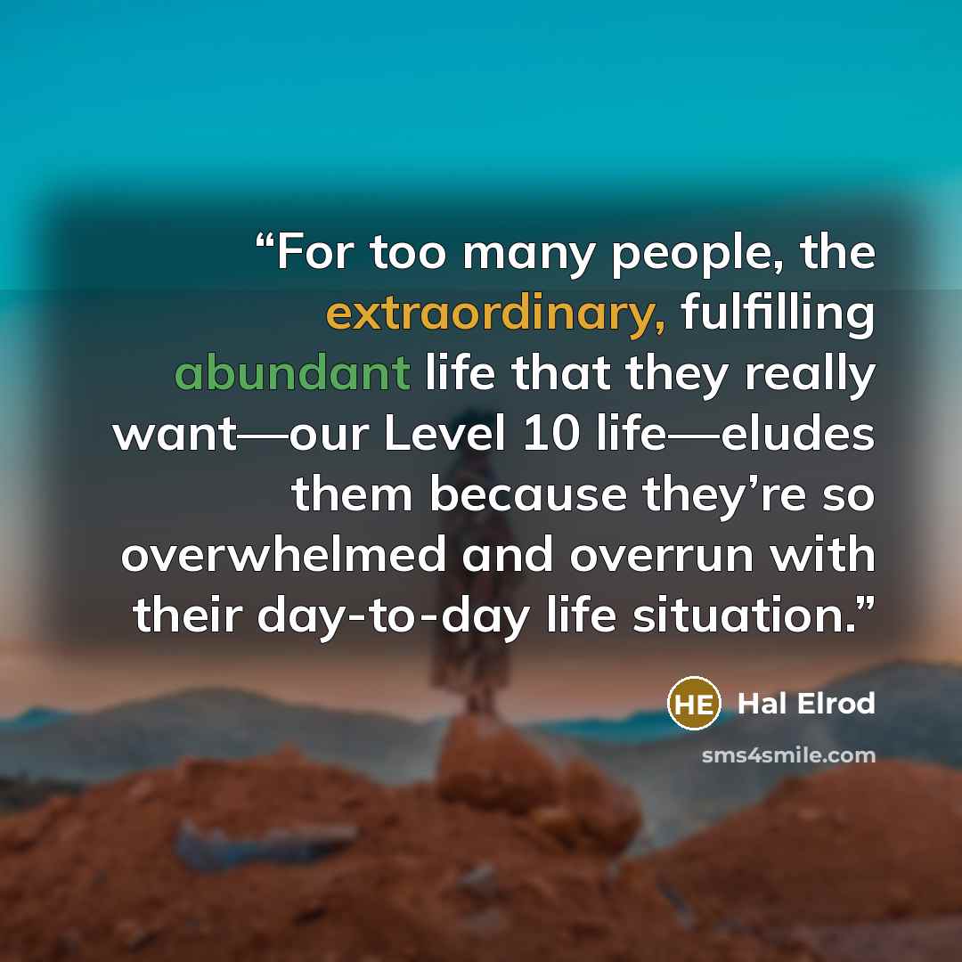 “For too many people, the extraordinary, fulfilling abundant life that they really want—our Level 10 life—eludes them because they’re so overwhelmed and overrun with their day-to-day life situation.” quote by Hal Elrod