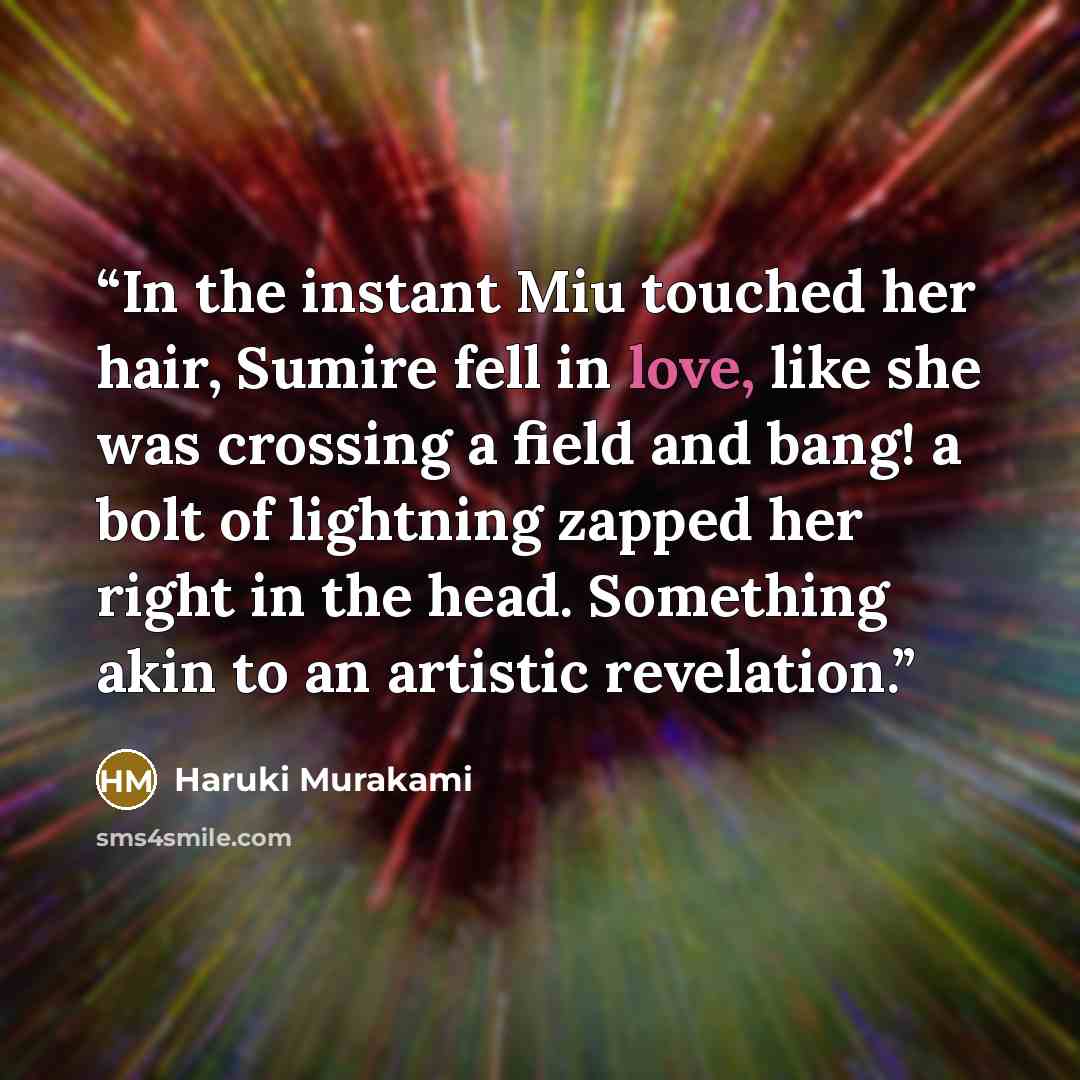 “In the instant Miu touched her hair, Sumire fell in love, like she was crossing a field and bang! a bolt of lightning zapped her right in the head. Something akin to an artistic revelation.” quote by Haruki Murakami