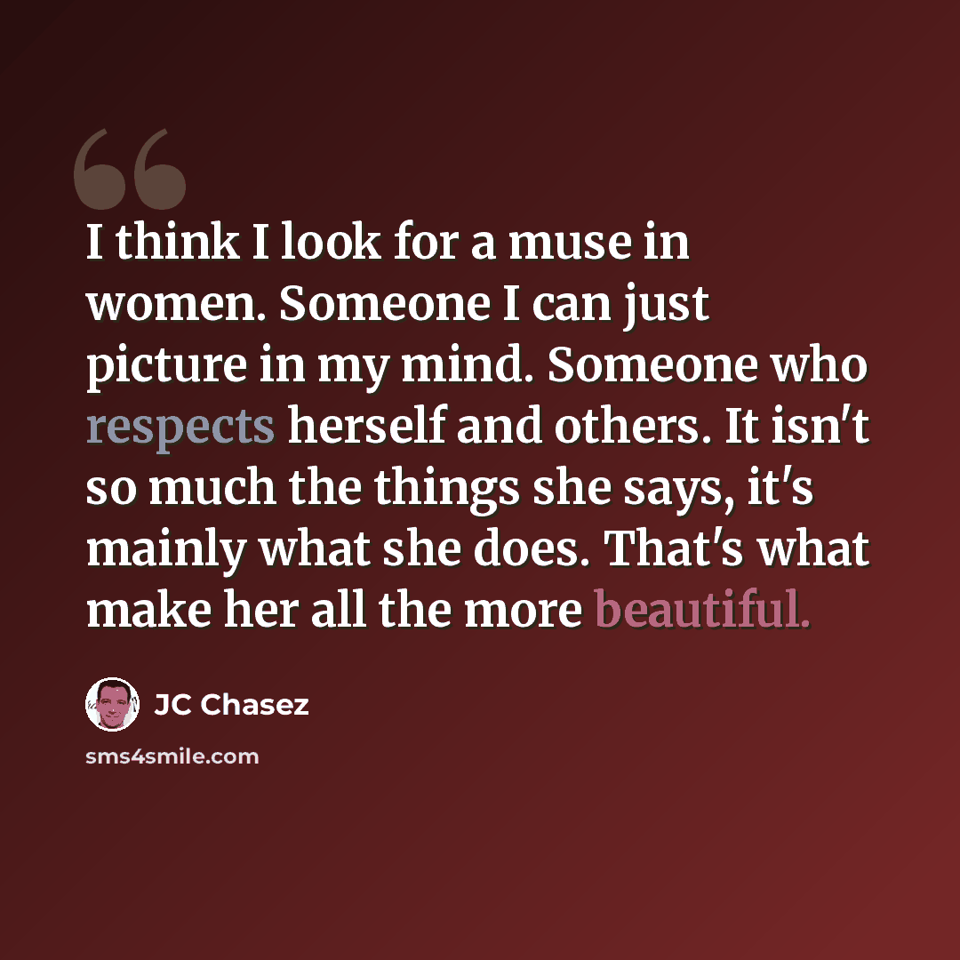 “I think I look for a muse in women. Someone I can just picture in my mind. Someone who respects herself and others. It isn't so much the things she says, it's mainly what she does. That's what make her all the more beautiful.” quote by JC Chasez