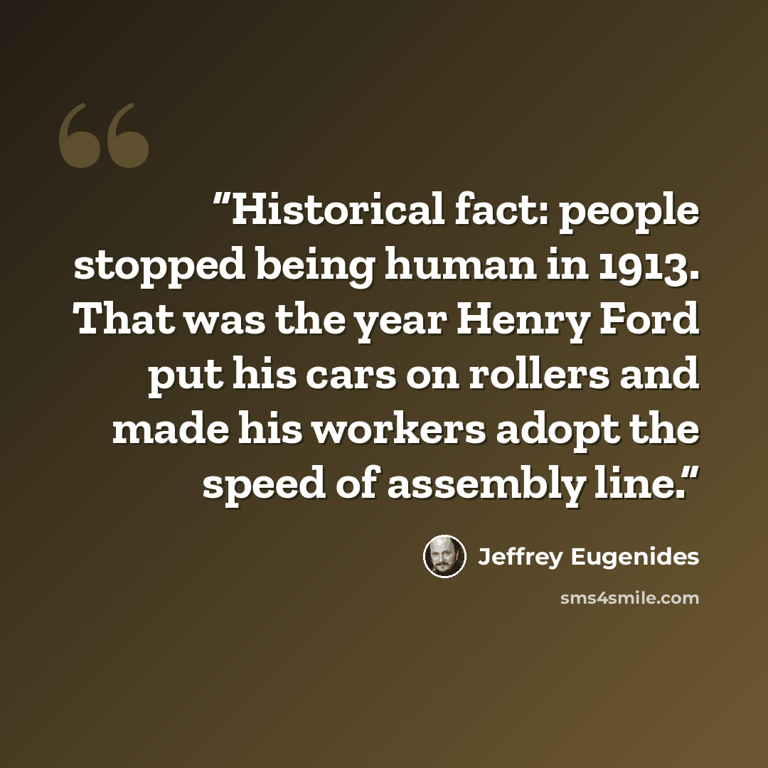 “Historical fact: people stopped being human in 1913. That was the year Henry Ford put his cars on rollers and made his workers adopt the speed of assembly line.” quote by Jeffrey Eugenides