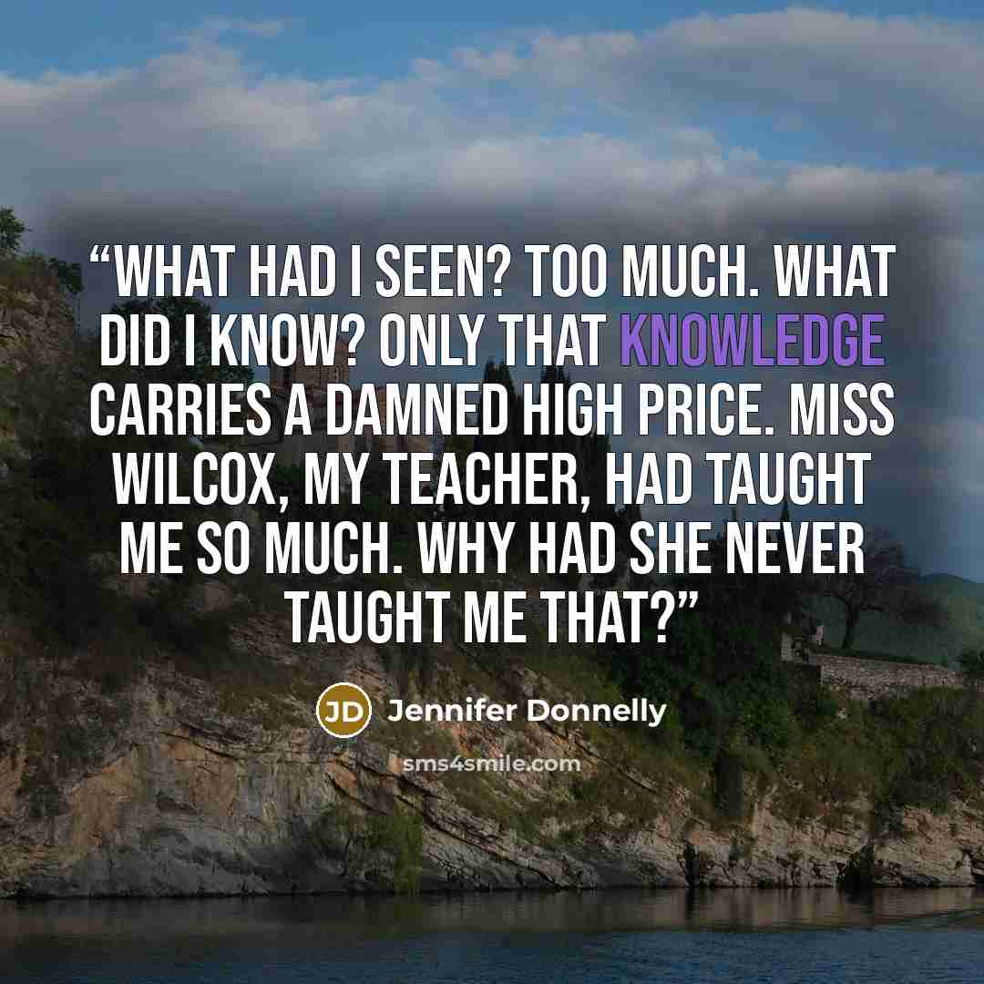 “What had I seen? Too much. What did I know? Only that knowledge carries a damned high price. Miss Wilcox, my teacher, had taught me so much. Why had she never taught me that?” quote by Jennifer Donnelly