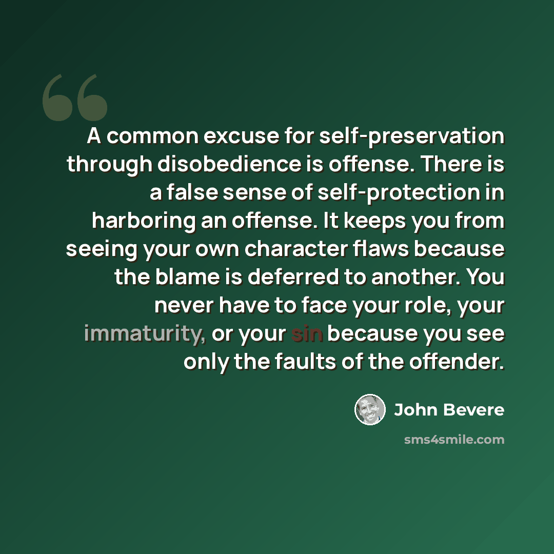 “A common excuse for self-preservation through disobedience is offense. There is a false sense of self-protection in harboring an offense. It keeps you from seeing your own character flaws because the blame is deferred to another. You never have to face your role, your immaturity, or your sin…” quote by John Bevere