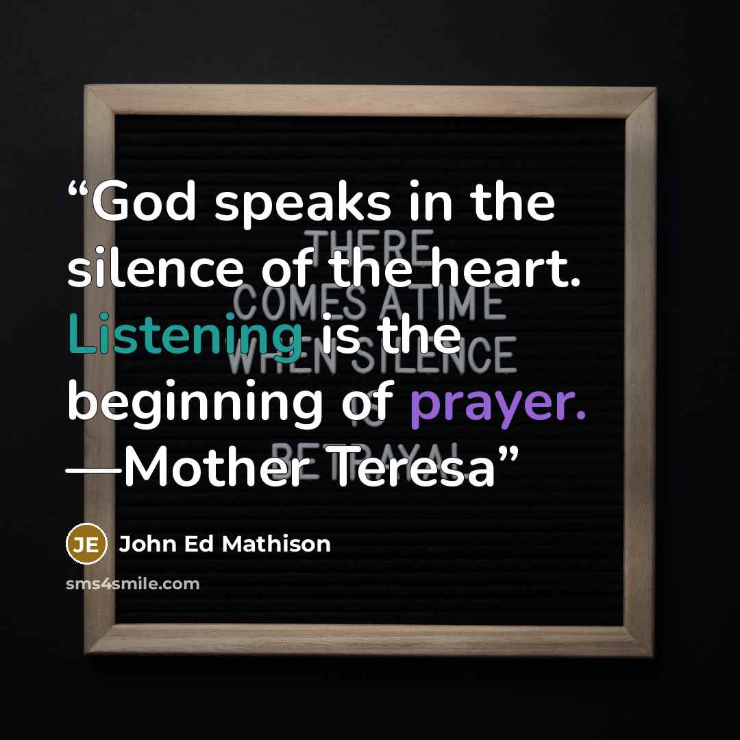 “God speaks in the silence of the heart. Listening is the beginning of prayer. —Mother Teresa” quote by John Ed Mathison