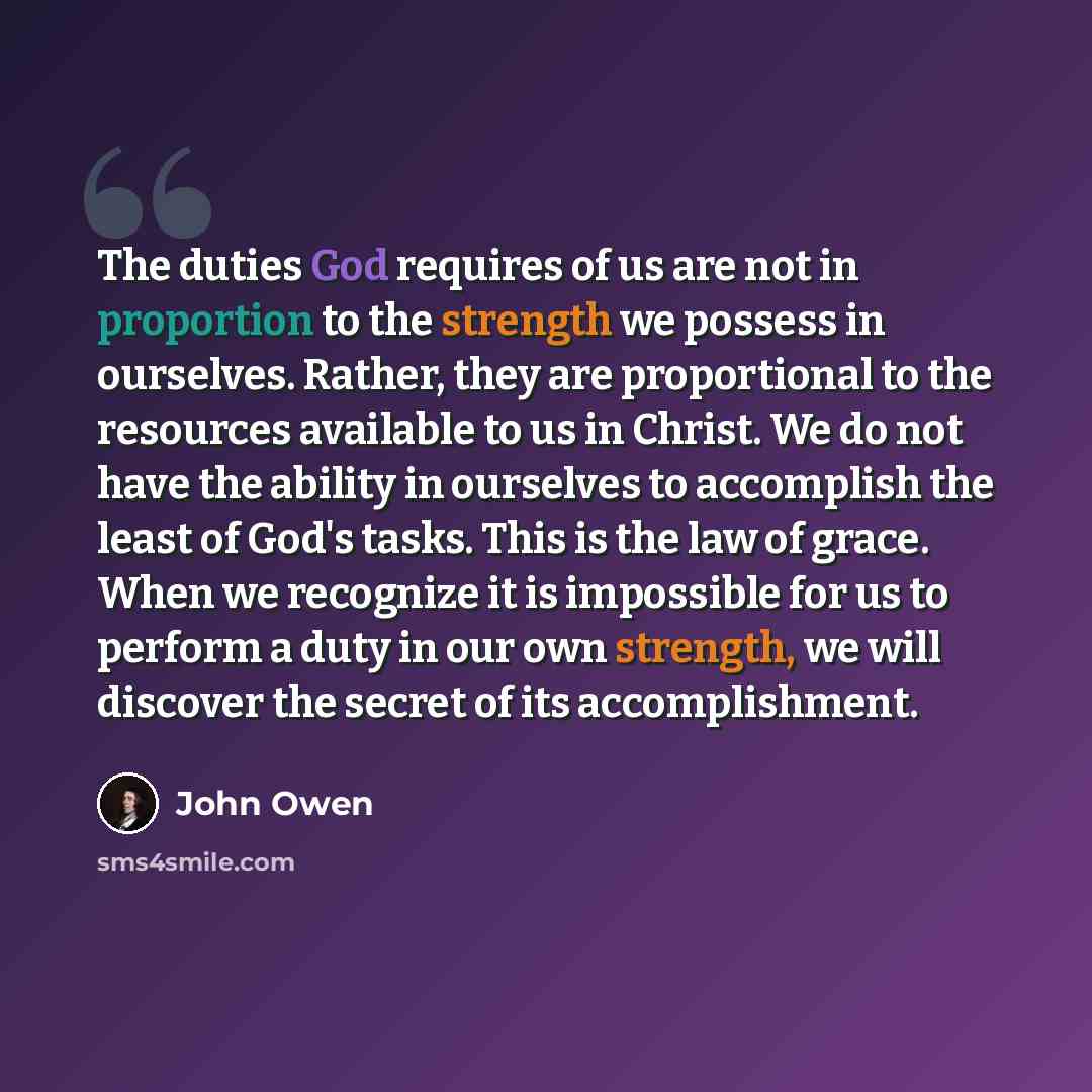 “The duties God requires of us are not in proportion to the strength we possess in ourselves. Rather, they are proportional to the resources available to us in Christ. We do not have the ability in ourselves to accomplish the least of God's tasks. This is the law of grace. When we recognize it is…” quote by John Owen