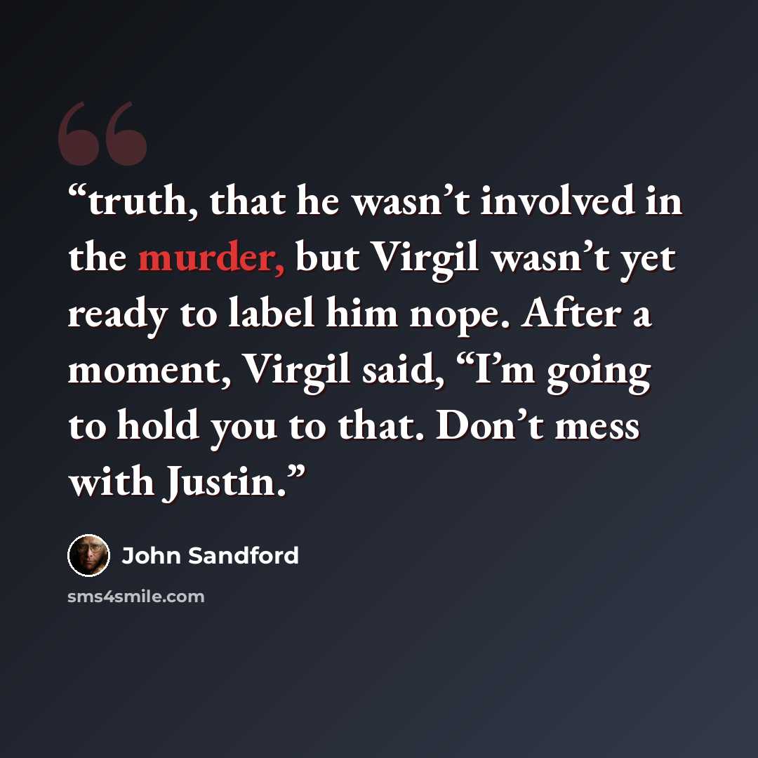 “truth, that he wasn’t involved in the murder, but Virgil wasn’t yet ready to label him nope. After a moment, Virgil said, “I’m going to hold you to that. Don’t mess with Justin.” quote by John Sandford