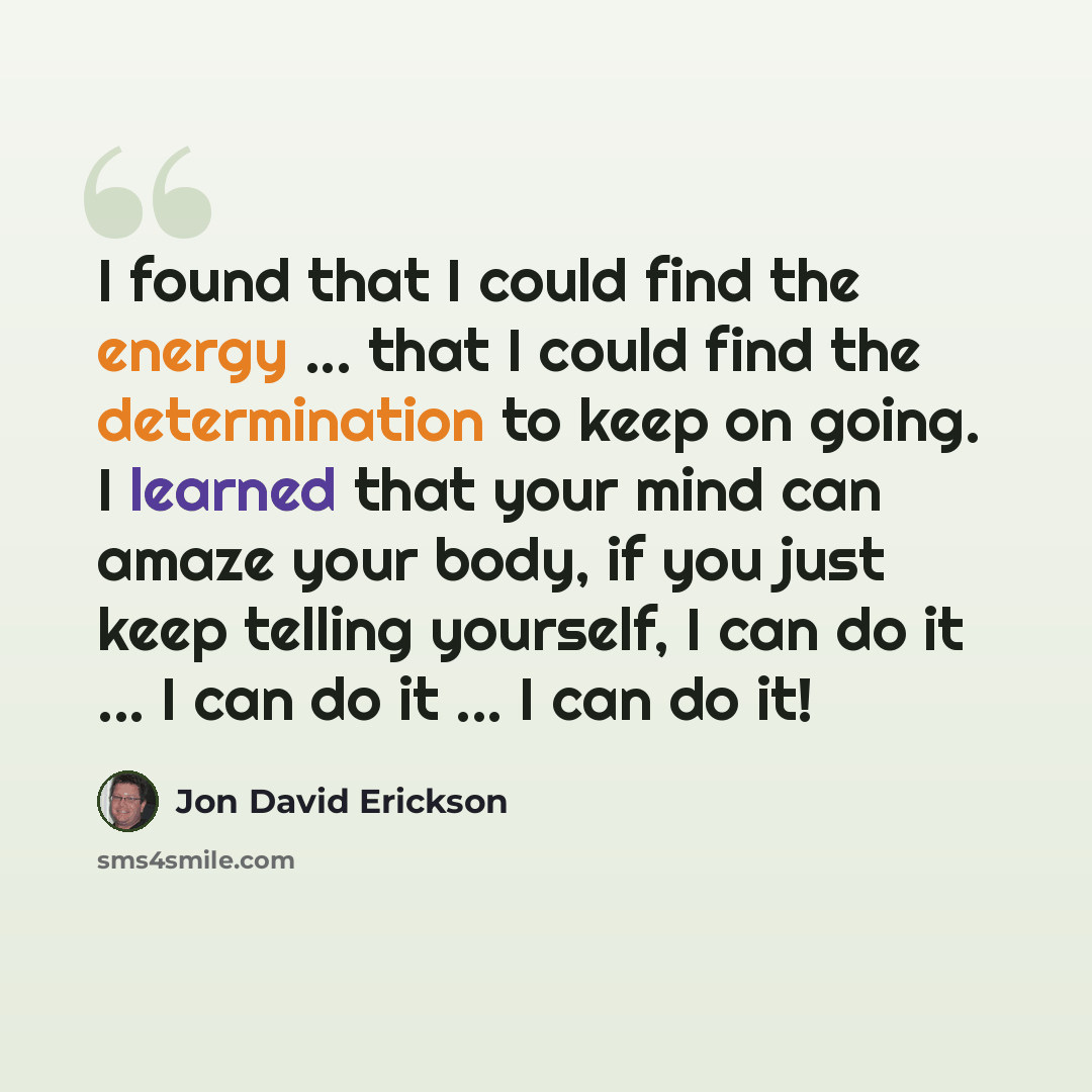 “I found that I could find the energy ... that I could find the determination to keep on going. I learned that your mind can amaze your body, if you just keep telling yourself, I can do it ... I can do it ... I can do it!” quote by Jon David Erickson