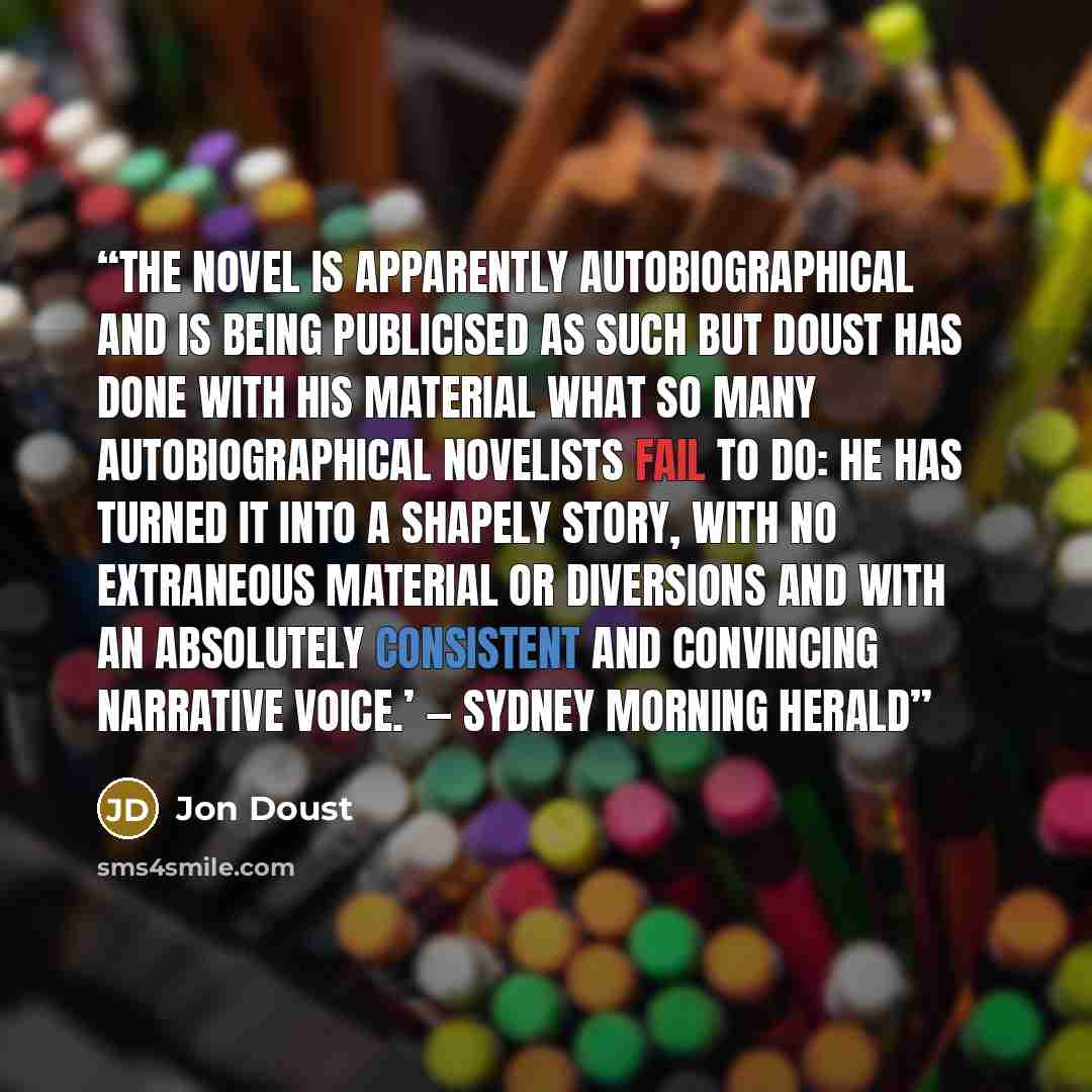 “The novel is apparently autobiographical and is being publicised as such but Doust has done with his material what so many autobiographical novelists fail to do: he has turned it into a shapely story, with no extraneous material or diversions and with an absolutely consistent and convincing…” quote by Jon Doust