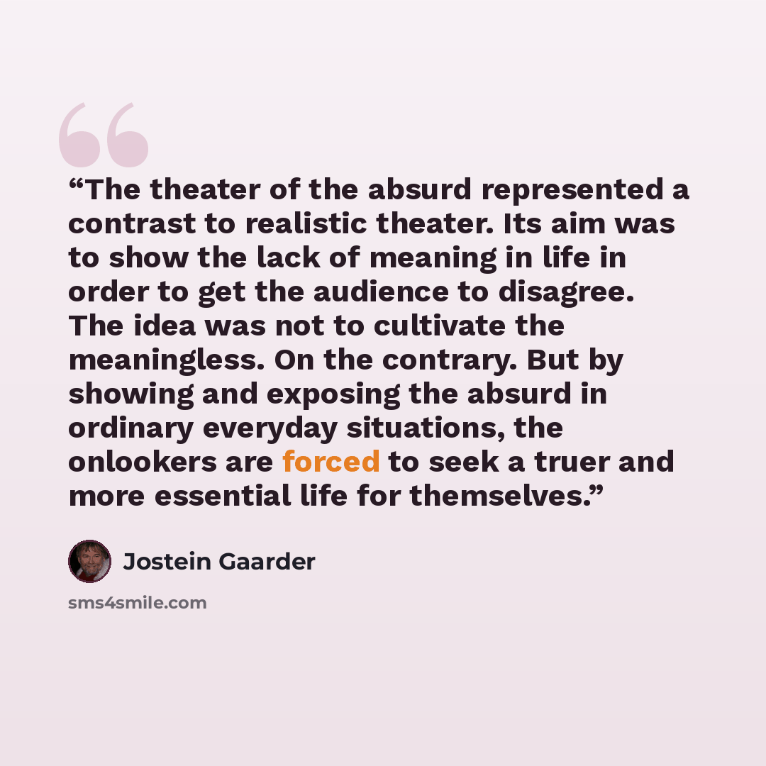 “The theater of the absurd represented a contrast to realistic theater. Its aim was to show the lack of meaning in life in order to get the audience to disagree. The idea was not to cultivate the meaningless. On the contrary. But by showing and exposing the absurd in ordinary everyday situations…” quote by Jostein Gaarder