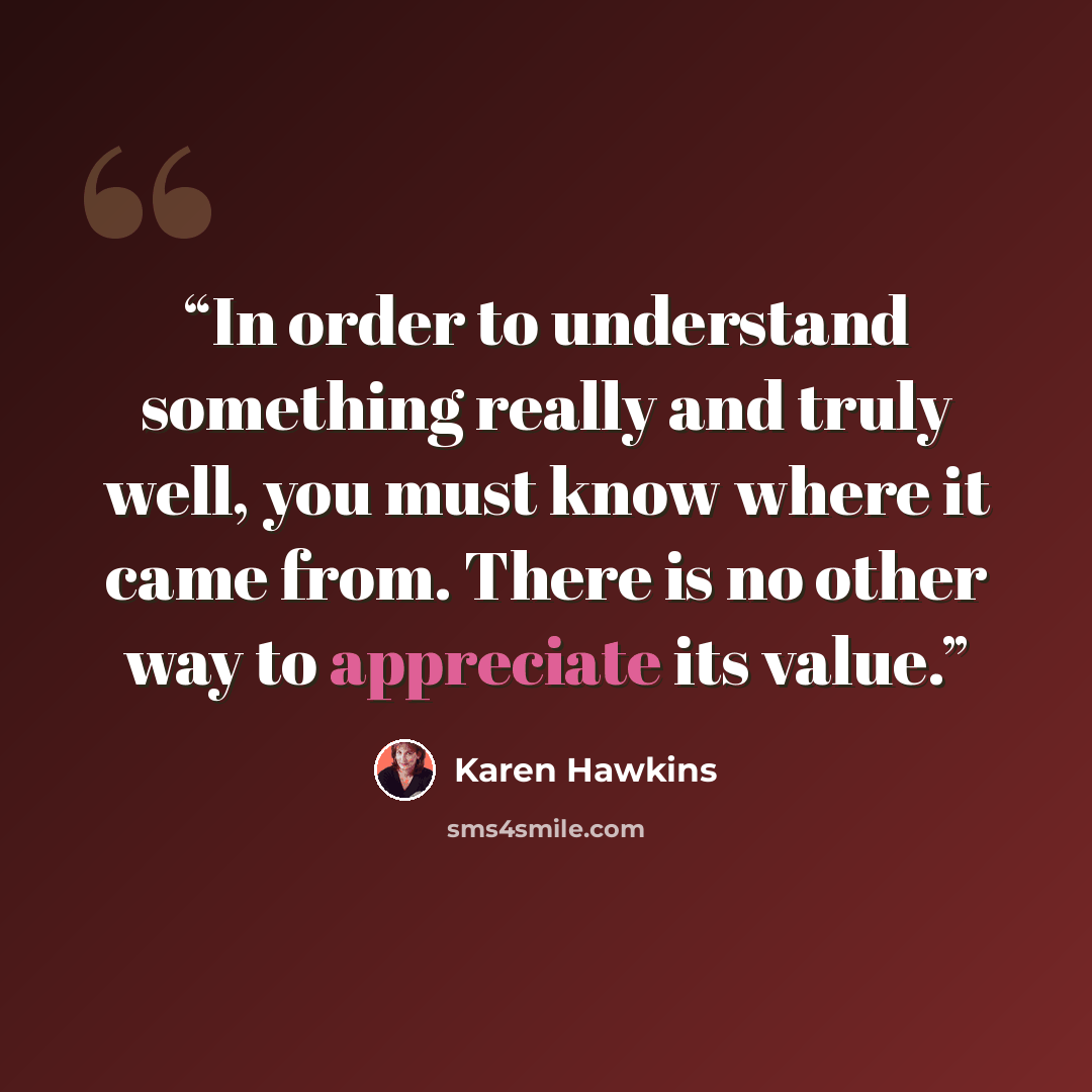 “In order to understand something really and truly well, you must know where it came from. There is no other way to appreciate its value.” quote by Karen Hawkins