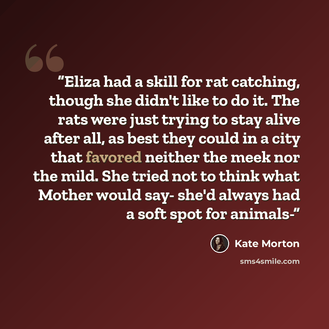 “Eliza had a skill for rat catching, though she didn't like to do it. The rats were just trying to stay alive after all, as best they could in a city that favored neither the meek nor the mild. She tried not to think what Mother would say- she'd always had a soft spot for animals-” quote by Kate Morton